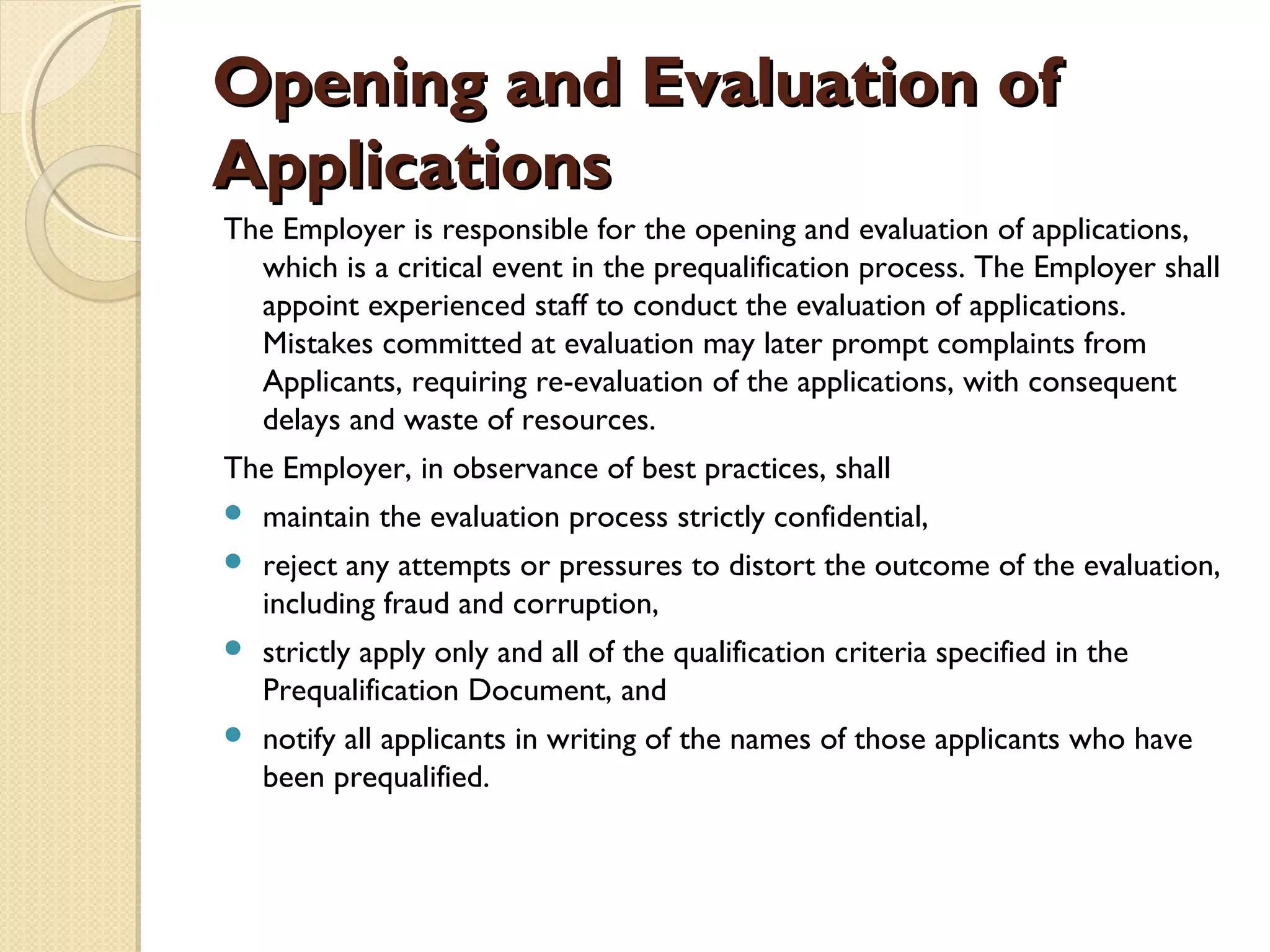OOppeenniinngg aanndd EEvvaalluuaattiioonn ooff 
AApppplliiccaattiioonnss 
The Employer is responsible for the opening and evaluation of applications, 
which is a critical event in the prequalification process. The Employer shall 
appoint experienced staff to conduct the evaluation of applications. 
Mistakes committed at evaluation may later prompt complaints from 
Applicants, requiring re-evaluation of the applications, with consequent 
delays and waste of resources. 
The Employer, in observance of best practices, shall 
 maintain the evaluation process strictly confidential, 
 reject any attempts or pressures to distort the outcome of the evaluation, 
including fraud and corruption, 
 strictly apply only and all of the qualification criteria specified in the 
Prequalification Document, and 
 notify all applicants in writing of the names of those applicants who have 
been prequalified. 
 