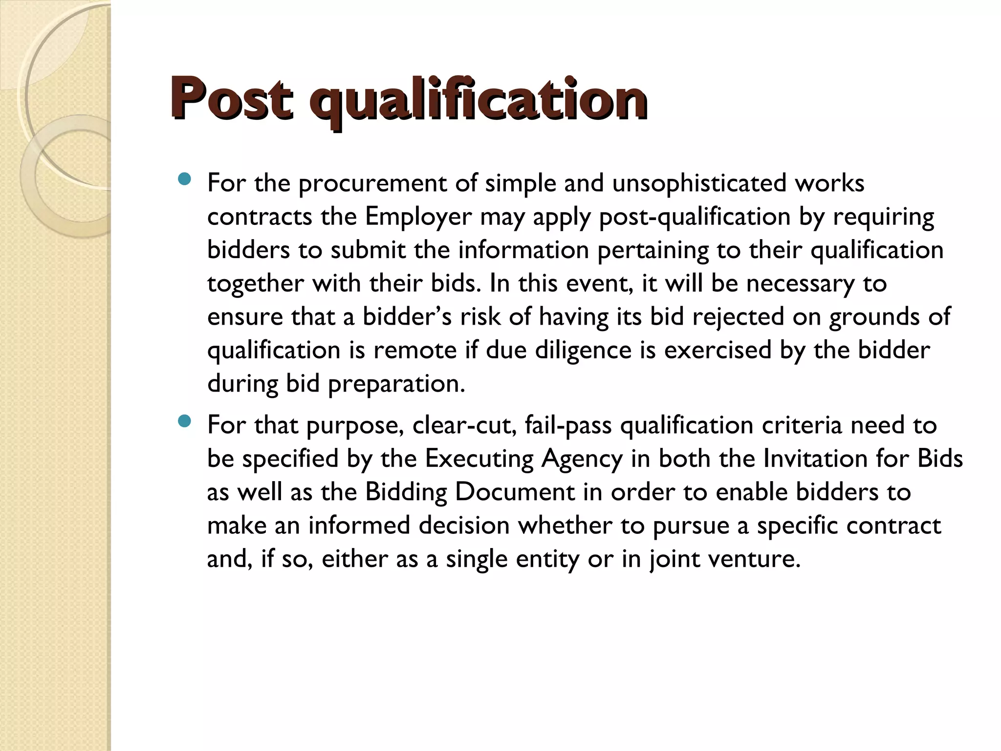PPoosstt qquuaalliiffiiccaattiioonn 
 For the procurement of simple and unsophisticated works 
contracts the Employer may apply post-qualification by requiring 
bidders to submit the information pertaining to their qualification 
together with their bids. In this event, it will be necessary to 
ensure that a bidder’s risk of having its bid rejected on grounds of 
qualification is remote if due diligence is exercised by the bidder 
during bid preparation. 
 For that purpose, clear-cut, fail-pass qualification criteria need to 
be specified by the Executing Agency in both the Invitation for Bids 
as well as the Bidding Document in order to enable bidders to 
make an informed decision whether to pursue a specific contract 
and, if so, either as a single entity or in joint venture. 
 