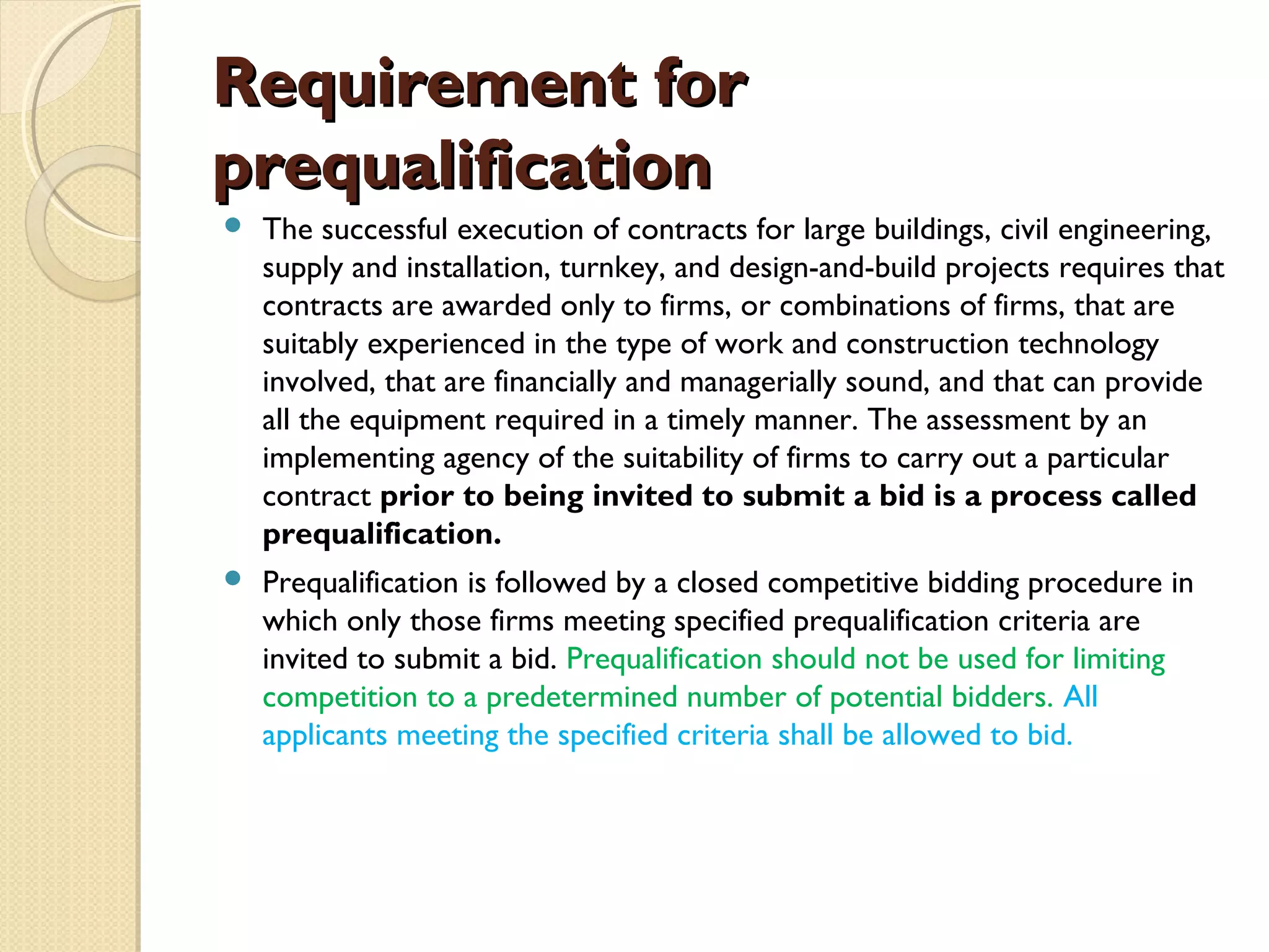 RReeqquuiirreemmeenntt ffoorr 
pprreeqquuaalliiffiiccaattiioonn 
 The successful execution of contracts for large buildings, civil engineering, 
supply and installation, turnkey, and design-and-build projects requires that 
contracts are awarded only to firms, or combinations of firms, that are 
suitably experienced in the type of work and construction technology 
involved, that are financially and managerially sound, and that can provide 
all the equipment required in a timely manner. The assessment by an 
implementing agency of the suitability of firms to carry out a particular 
contract prior to being invited to submit a bid is a process called 
prequalification. 
 Prequalification is followed by a closed competitive bidding procedure in 
which only those firms meeting specified prequalification criteria are 
invited to submit a bid. Prequalification should not be used for limiting 
competition to a predetermined number of potential bidders. All 
applicants meeting the specified criteria shall be allowed to bid. 
 