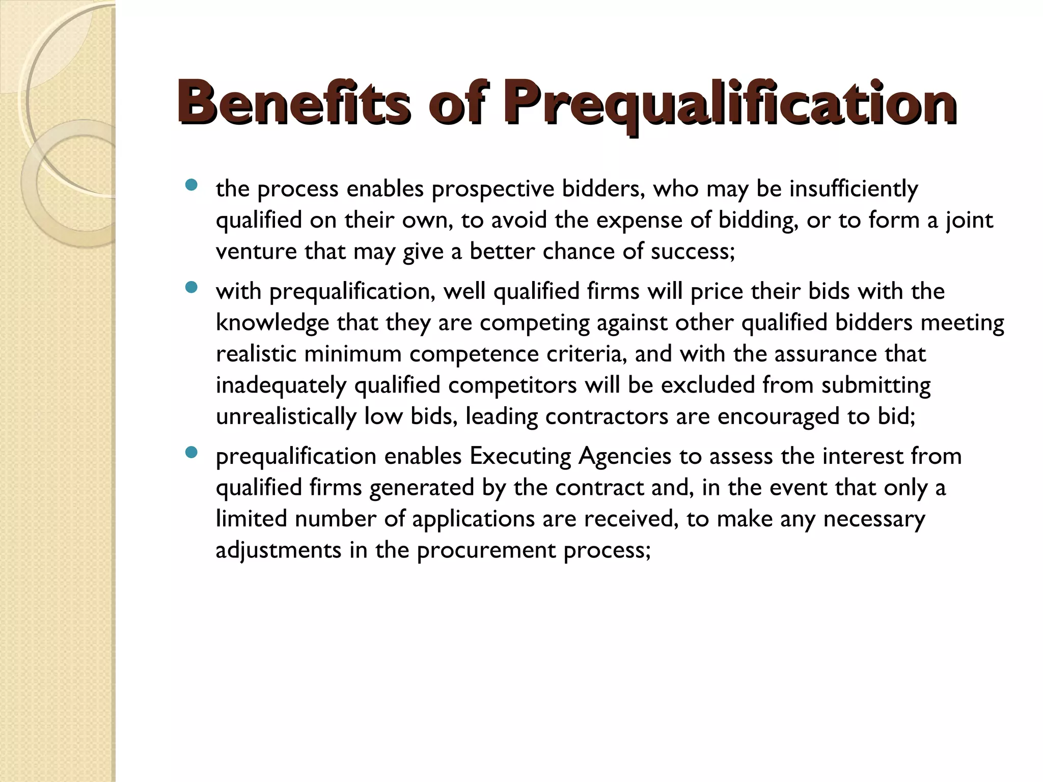 BBeenneeffiittss ooff PPrreeqquuaalliiffiiccaattiioonn 
 the process enables prospective bidders, who may be insufficiently 
qualified on their own, to avoid the expense of bidding, or to form a joint 
venture that may give a better chance of success; 
 with prequalification, well qualified firms will price their bids with the 
knowledge that they are competing against other qualified bidders meeting 
realistic minimum competence criteria, and with the assurance that 
inadequately qualified competitors will be excluded from submitting 
unrealistically low bids, leading contractors are encouraged to bid; 
 prequalification enables Executing Agencies to assess the interest from 
qualified firms generated by the contract and, in the event that only a 
limited number of applications are received, to make any necessary 
adjustments in the procurement process; 
 
