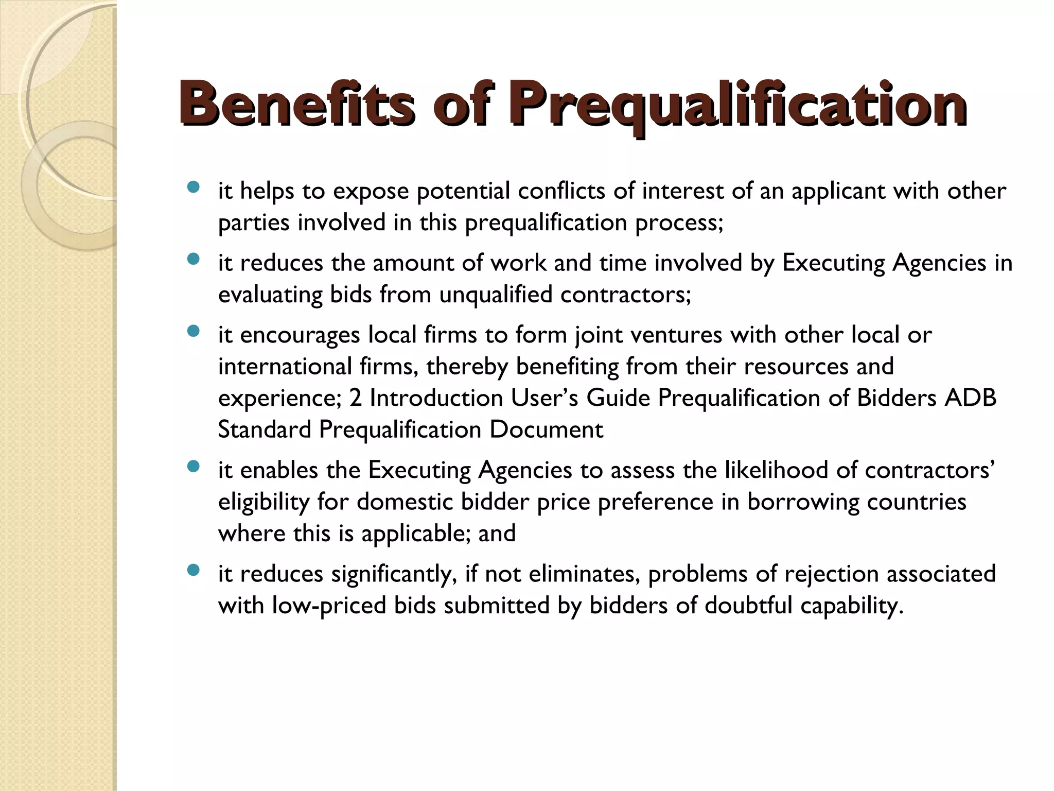 BBeenneeffiittss ooff PPrreeqquuaalliiffiiccaattiioonn 
 it helps to expose potential conflicts of interest of an applicant with other 
parties involved in this prequalification process; 
 it reduces the amount of work and time involved by Executing Agencies in 
evaluating bids from unqualified contractors; 
 it encourages local firms to form joint ventures with other local or 
international firms, thereby benefiting from their resources and 
experience; 2 Introduction User’s Guide Prequalification of Bidders ADB 
Standard Prequalification Document 
 it enables the Executing Agencies to assess the likelihood of contractors’ 
eligibility for domestic bidder price preference in borrowing countries 
where this is applicable; and 
 it reduces significantly, if not eliminates, problems of rejection associated 
with low-priced bids submitted by bidders of doubtful capability. 
 