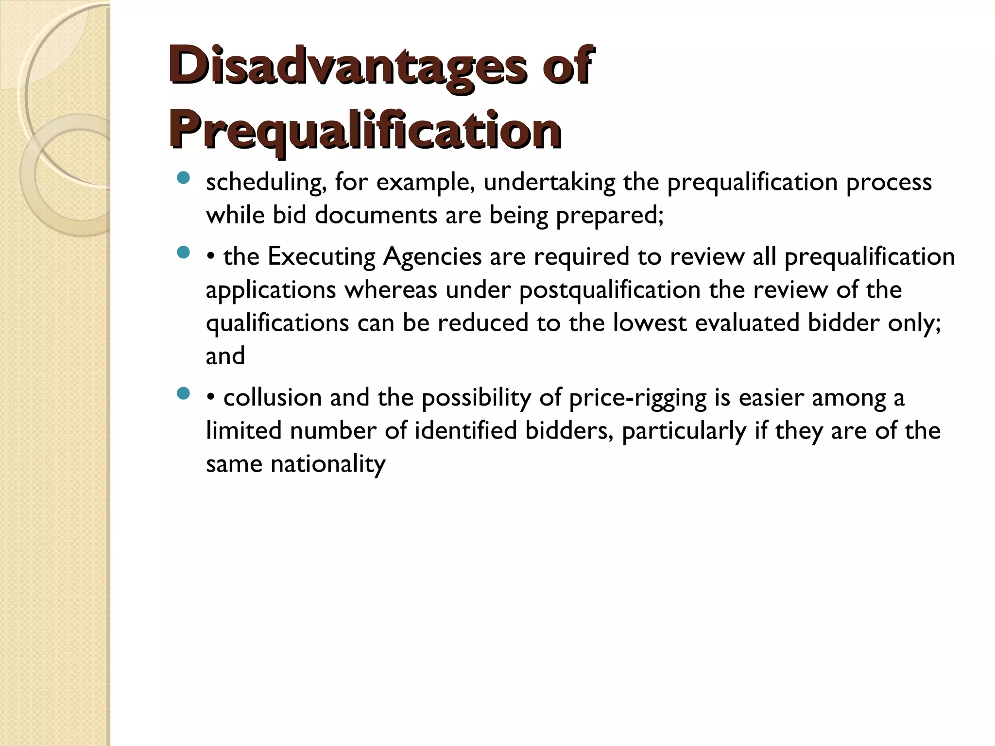 DDiissaaddvvaannttaaggeess ooff 
PPrreeqquuaalliiffiiccaattiioonn 
 scheduling, for example, undertaking the prequalification process 
while bid documents are being prepared; 
 • the Executing Agencies are required to review all prequalification 
applications whereas under postqualification the review of the 
qualifications can be reduced to the lowest evaluated bidder only; 
and 
 • collusion and the possibility of price-rigging is easier among a 
limited number of identified bidders, particularly if they are of the 
same nationality 
 