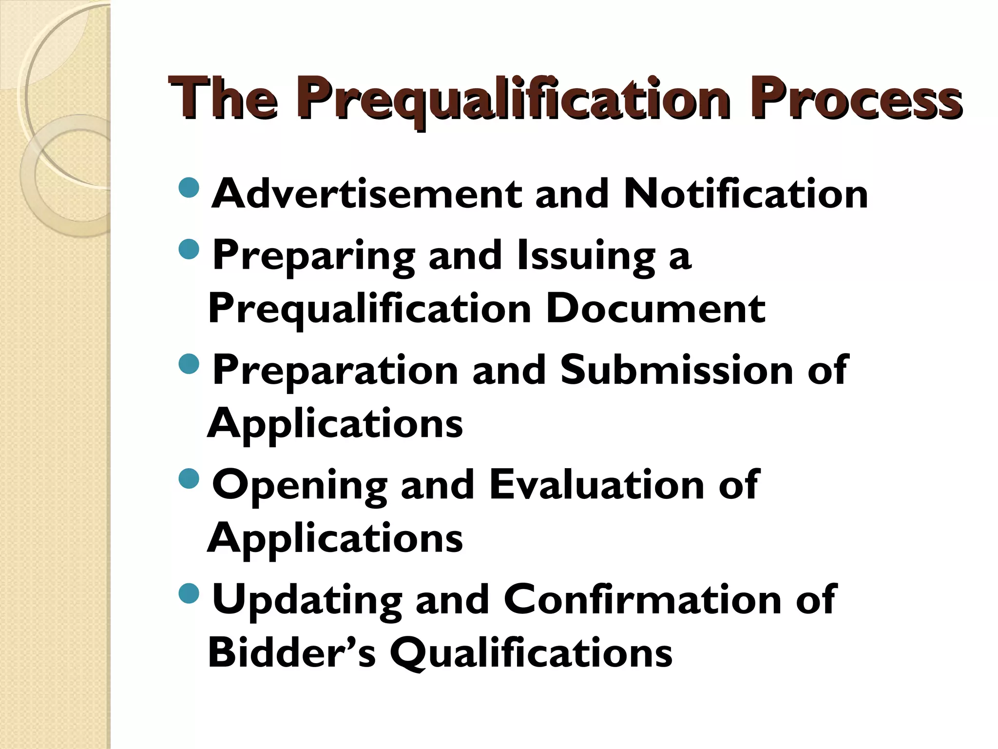 TThhee PPrreeqquuaalliiffiiccaattiioonn PPrroocceessss 
Advertisement and Notification 
Preparing and Issuing a 
Prequalification Document 
Preparation and Submission of 
Applications 
Opening and Evaluation of 
Applications 
Updating and Confirmation of 
Bidder’s Qualifications 
 