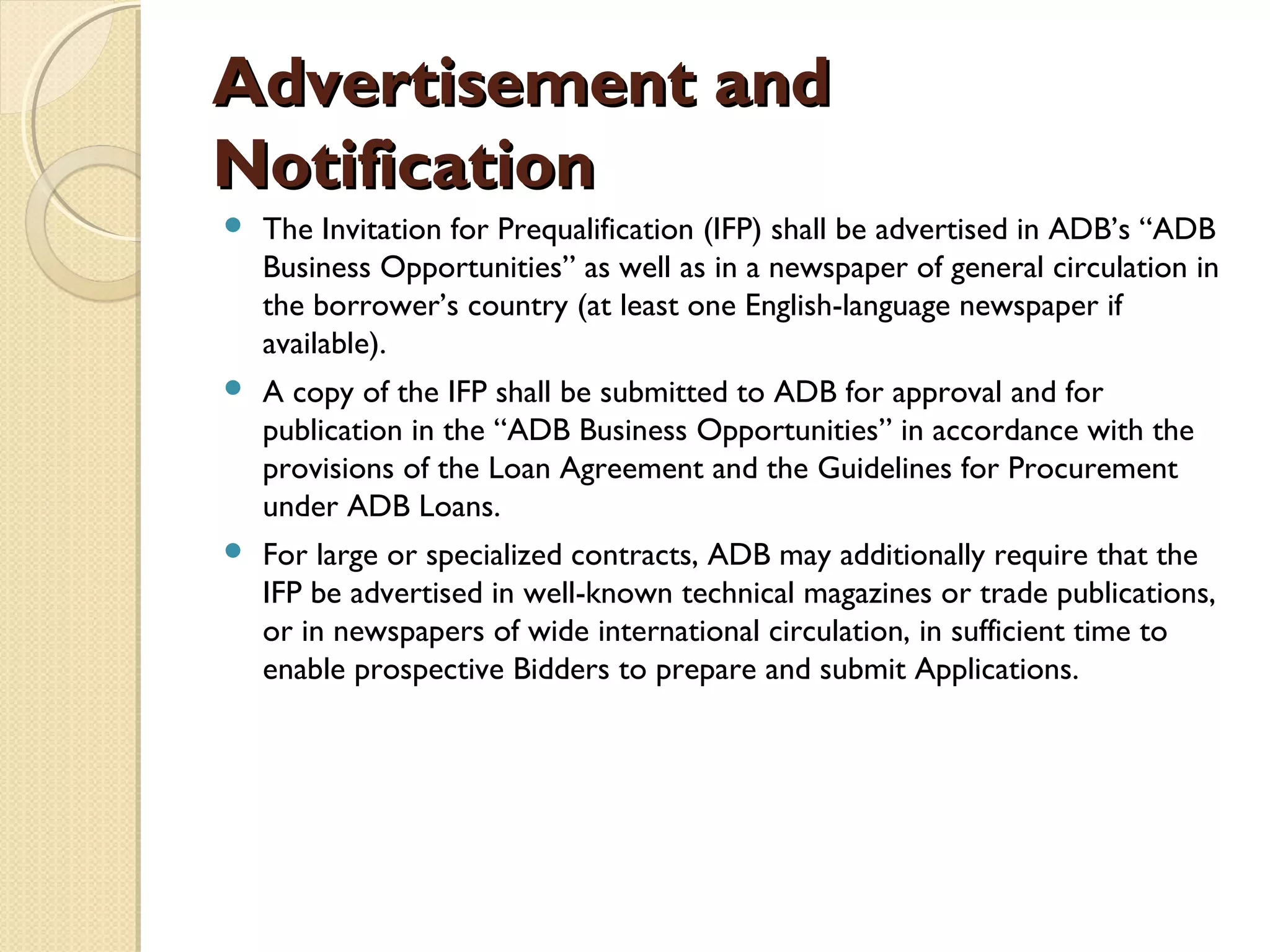 AAddvveerrttiisseemmeenntt aanndd 
NNoottiiffiiccaattiioonn 
 The Invitation for Prequalification (IFP) shall be advertised in ADB’s “ADB 
Business Opportunities” as well as in a newspaper of general circulation in 
the borrower’s country (at least one English-language newspaper if 
available). 
 A copy of the IFP shall be submitted to ADB for approval and for 
publication in the “ADB Business Opportunities” in accordance with the 
provisions of the Loan Agreement and the Guidelines for Procurement 
under ADB Loans. 
 For large or specialized contracts, ADB may additionally require that the 
IFP be advertised in well-known technical magazines or trade publications, 
or in newspapers of wide international circulation, in sufficient time to 
enable prospective Bidders to prepare and submit Applications. 
 