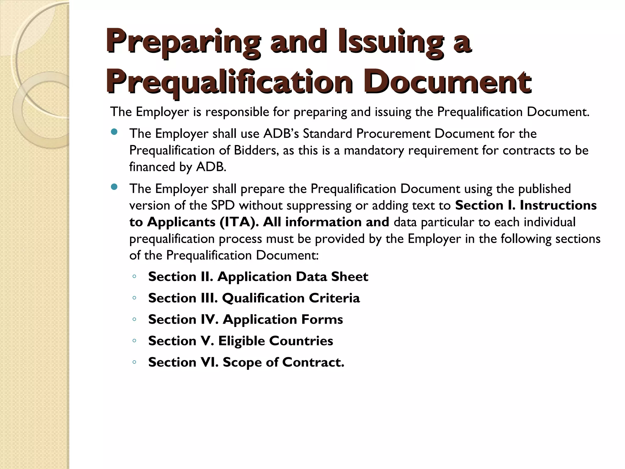 PPrreeppaarriinngg aanndd IIssssuuiinngg aa 
PPrreeqquuaalliiffiiccaattiioonn DDooccuummeenntt 
The Employer is responsible for preparing and issuing the Prequalification Document. 
 The Employer shall use ADB’s Standard Procurement Document for the 
Prequalification of Bidders, as this is a mandatory requirement for contracts to be 
financed by ADB. 
 The Employer shall prepare the Prequalification Document using the published 
version of the SPD without suppressing or adding text to Section I. Instructions 
to Applicants (ITA). All information and data particular to each individual 
prequalification process must be provided by the Employer in the following sections 
of the Prequalification Document: 
◦ Section II. Application Data Sheet 
◦ Section III. Qualification Criteria 
◦ Section IV. Application Forms 
◦ Section V. Eligible Countries 
◦ Section VI. Scope of Contract. 
 
