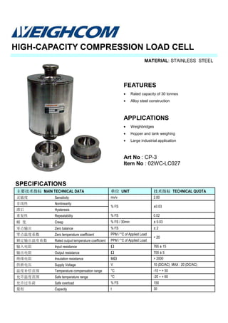 MATERIAL: STAINLESS STEEL
SPECIFICATIONS
HIGH-CAPACITY COMPRESSION LOAD CELL
主要技术指标 MAIN TECHNICAL DATA 单位 UNIT 技术指标 TECHNICAL QUOTA
灵敏度 Sensitivity mv/v 2.00
非线性 Nonlinearity
% FS ±0.03
滞后 Hysteresis
重复性 Repeatability % FS 0.02
蠕 变 Creep % FS / 30min ± 0.03
零点输出 Zero balance % FS ± 2
零点温度系数 Zero temperature coefficient PPM / °C of Applied Load
额定输出温度系数 Rated output temperature coefficient PPM / °C of Applied Load
输入电阻 Input resistance Ω 765 ± 15
输出电阻 Output resistance Ω 700 ± 5
绝缘电阻 Insulation resistance MΩ > 2000
供桥电压 Supply Voltage V 10 (DC/AC) MAX : 20 (DC/AC)
温度补偿范围 Temperature compensation range °C -10 ~ + 50
允许温度范围 Safe temperature range °C -20 ~ + 60
允许过负荷 Safe overload % FS 150
量程 Capacity t 30
< 20
FEATURES
• Rated capacity of 30 tonnes
• Alloy steel construction
APPLICATIONS
• Weighbridges
• Hopper and tank weighing
• Large industrial application
Art No : CP-3
Item No : 02WC-LC027
 