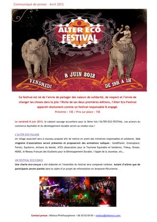 Communiqué de presse – Avril 2012




   Ce festival est né de l’envie de partager des valeurs de solidarité, de respect et l’envie de
   changer les choses dans la joie ! Riche de ses deux premières éditions, l’Alter Eco Festival
                    apparait résolument comme un festival responsable & engagé.
                                     Prévente : 13€ / Prix sur place : 15€


Le vendredi 8 juin 2012, le cabaret sauvage accueillera pour la 3ème fois l’ALTER ECO FESTIVAL. Les acteurs du
commerce équitable et du développement durable seront au rendez-vous !


L’ALTER ECO VILLAGE
Un village associatif sera à nouveau proposé afin de mettre en avant des initiatives responsables et solidaires. Une
vingtaine d’associations seront présentes et proposeront des animations ludiques : GoodPlanet, Greenpeace,
Fair(e), Equiterre, Artisans du Monde, ATES (Association pour le Tourisme Equitable et Solidaire), Tinkuy, Dream,
NOISE, le Réseau Français des Etudiants pour le Développement Durable, l’Appel de la Jeunesse, etc…


UN FESTIVAL ECO CONCU
Une charte éco-conçue a été élaborée et l’ensemble du festival sera compensé carbone. Autant d’arbres que de
participants seront plantés dans le cadre d’un projet de reforestation en Amazonie Péruvienne.




               Contact presse : Malissa Phitthayaphone – 06 50 92 69 95 – malissa@altereco.com-
 