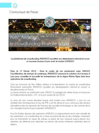 Communiqué de Presse

Avec Anaxago,
le crowdfunding s’installe à Lyon.
La plateforme de crowdfunding ANAXAGO accélère son déploiement national et ouvre
un nouveau bureau à Lyon avec le soutien d’AXELEO

Paris, le 17 Février 2014 - Dans le cadre de son partenariat avec AXELEO,
l’accélérateur de startups du numérique, ANAXAGO annonce la création d’un bureau à
Lyon pour conseiller et accueillir les entrepreneurs de la région Rhône Alpes dans leurs
opérations de crowdfunding.
Suite aux annonces de Fleur Pellerin relatives à la libéralisation du marché du crowdfunding
(financement participatif), ANAXAGO accélère son développement national en ouvrant un
deuxième bureau en France.
La startup renforce son partenariat avec AXELEO et partagera les mêmes locaux et ressources
(à Charbonnières-les-Bains – 69 – et à Lyon à partir de Q4 2014).
Le choix de Lyon comme deuxième bureau était évident pour ANAXAGO. « Lyon est une
véritable terre d’entrepreneurs, le tissu de PME y est très dense et nous y retrouvons des secteurs
d’excellence dans les domaines de l’industrie, des nouvelles technologies ou des sciences de la
vie » témoigne Joachim Dupont, président d’ANAXAGO.
Pour Eric Burdier, directeur des opérations d’AXELEO, ce rapprochement est la suite naturelle de
leur partenariat « Le crowdfunding est un levier qui prend de plus en plus d’ampleur notamment
pour du financement en equity de startups. La place de Lyon manquait jusqu’à présent d’un
opérateur de référence pour répondre aux besoins des jeunes entreprises implantées dans la
région».

 