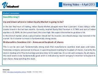 V     Valuehunt
                                                                       Morning Notes – 4 April 2013

Market Commentary

Good Morning!!

Up and down where is Indian Equity Market is going to be?
In the last few hours of trading, Indian Equity Market plunged more than a percent. It was riding a roller
coaster trend in the last two months. Currently, Implied Equity Risk Premium is 3.794% and cost of Indian
equities is 15.364%. At the current level, this is too high. We expect the market to go down a lot.
In this kind of market, what a value investor should do? As investor, one should always stay invested in the
market. So it is better to invest in fundamentally strong stocks.
Maharashtra Seamless Ltd – Announced buyback of shares
This is can be one such fundamentally strong stock that manufactures seamless steel pipes and tubes.
Yesterday company announced to discuss in upcoming board meeting for buyback of shares. Currently the
stock is trading at 5x Price to Earnings and also close to 52 week low. It is a net cash company. By all means,
this stock seems to be fundamentally good and it is indicative by recent company’s intention to buyback its
own shares. Keep watching this stock.




Contact Us:
E-Mail : dhananjayan.jayabal@cp-artha.co | Mobile : +91 96294 74080
 