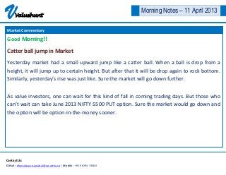 V     Valuehunt
                                                                      Morning Notes – 11 April 2013

Market Commentary

Good Morning!!

Catter ball jump in Market
Yesterday market had a small upward jump like a catter ball. When a ball is drop from a
height, it will jump up to certain height. But after that it will be drop again to rock bottom.
Similarly, yesterday’s rise was just like. Sure the market will go down further.


As value investors, one can wait for this kind of fall in coming trading days. But those who
can’t wait can take June 2013 NIFTY 5500 PUT option. Sure the market would go down and
the option will be option-in-the-money sooner.




Contact Us:
E-Mail : dhananjayan.jayabal@cp-artha.co | Mobile : +91 96294 74080
 