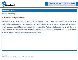 V     Valuehunt
                                                                      Morning Notes – 12 April 2013

Market Commentary

Good Morning!!

Catter ball jump in Market
Market was no good and no bad. Only Q4 results of last concluded current financial year
will make an impact on the directions of the market from now. Next 20 days will be based
on these earnings. Major movers of the market like Reliance Industries Ltd and Infosys is
expected to declare moderate if not bad results in Q4. If these expectations are true, then
one can expect further fall in the market indices.




Contact Us:
E-Mail : dhananjayan.jayabal@cp-artha.co | Mobile : +91 96294 74080
 