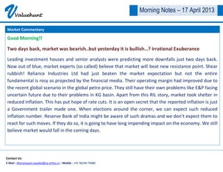 VValuehunt
Contact Us:
E-Mail : dhananjayan.jayabal@cp-artha.co | Mobile : +91 96294 74080
Morning Notes – 17 April 2013
Good Morning!!
Two days back, market was bearish..but yesterday it is bullish…? Irrational Exuberance
Leading investment houses and senior analysts were predicting more downfalls just two days back.
Now out of blue, market experts (so called) believe that market will beat new resistance point. Shear
rubbish! Reliance Industries Ltd had just beaten the market expectation but not the entire
fundamental is rosy as projected by the financial media. Their operating margin had improved due to
the recent global scenario in the global petro price. They still have their own problems like E&P facing
uncertain future due to their problems in KG basin. Apart from this RIL story, market took shelter in
reduced inflation. This has put hope of rate cuts. It is an open secret that the reported inflation is just
a Government trailer made one. When elections around the corner, we can expect such reduced
inflation number. Reserve Bank of India might be aware of such dramas and we don’t expect them to
react for such moves. If they do so, it is going to have long impending impact on the economy. We still
believe market would fall in the coming days.
Market Commentary
 