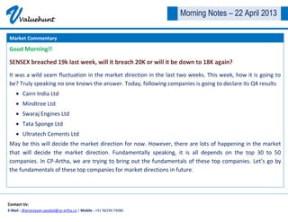 VValuehunt
Contact Us:
E-Mail : dhananjayan.jayabal@cp-artha.co | Mobile : +91 96294 74080
Morning Notes – 22 April 2013
Good Morning!!
SENSEX breached 19k last week, will it breach 20K or will it be down to 18K again?
It was a wild seam fluctuation in the market direction in the last two weeks. This week, how it is going to
be? Truly speaking no one knows the answer. Today, following companies is going to declare its Q4 results
Cairn India Ltd
Mindtree Ltd
Swaraj Engines Ltd
Tata Sponge Ltd
Ultratech Cements Ltd
May be this will decide the market direction for now. However, there are lots of happening in the market
that will decide the market direction. Fundamentally speaking, it is all depends on the top 30 to 50
companies. In CP-Artha, we are trying to bring out the fundamentals of these top companies. Let’s go by
the fundamentals of these top companies for market directions in future.
Market Commentary
 