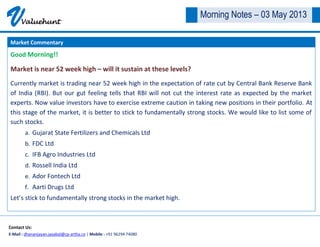 VValuehunt
Contact Us:
E-Mail : dhananjayan.jayabal@cp-artha.co | Mobile : +91 96294 74080
Morning Notes – 03 May 2013
Good Morning!!
Market is near 52 week high – will it sustain at these levels?
Currently market is trading near 52 week high in the expectation of rate cut by Central Bank Reserve Bank
of India (RBI). But our gut feeling tells that RBI will not cut the interest rate as expected by the market
experts. Now value investors have to exercise extreme caution in taking new positions in their portfolio. At
this stage of the market, it is better to stick to fundamentally strong stocks. We would like to list some of
such stocks.
a. Gujarat State Fertilizers and Chemicals Ltd
b. FDC Ltd
c. IFB Agro Industries Ltd
d. Rossell India Ltd
e. Ador Fontech Ltd
f. Aarti Drugs Ltd
Let’s stick to fundamentally strong stocks in the market high.
Market Commentary
 