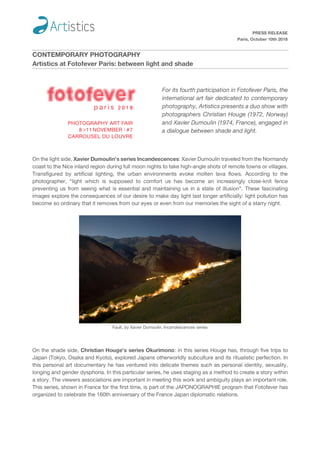 PRESS RELEASE
Paris, October 10th 2018
CONTEMPORARY PHOTOGRAPHY
Artistics at Fotofever Paris: between light and shade
For its fourth participation in Fotofever Paris, the
international art fair dedicated to contemporary
photography, Artistics presents a duo show with
photographers Christian Houge (1972, Norway)
and Xavier Dumoulin (1974, France), engaged in
a dialogue between shade and light.
On the light side, Xavier Dumoulin’s series Incandescences: Xavier Dumoulin traveled from the Normandy
coast to the Nice inland region during full moon nights to take high-angle shots of remote towns or villages.
Transfigured by artificial lighting, the urban environments evoke molten lava flows. According to the
photographer, “light which is supposed to comfort us has become an increasingly close-knit fence
preventing us from seeing what is essential and maintaining us in a state of illusion”. These fascinating
images explore the consequences of our desire to make day light last longer artificially: light pollution has
become so ordinary that it removes from our eyes or even from our memories the sight of a starry night.
Fault, by Xavier Dumoulin. Incandescences series
On the shade side, Christian Houge’s series Okurimono: in this series Houge has, through five trips to
Japan (Tokyo, Osaka and Kyoto), explored Japans otherworldly subculture and its ritualistic perfection. In
this personal art documentary he has ventured into delicate themes such as personal identity, sexuality,
longing and gender dysphoria. In this particular series, he uses staging as a method to create a story within
a story. The viewers associations are important in meeting this work and ambiguity plays an important role.
This series, shown in France for the first time, is part of the JAPONOGRAPHIE program that Fotofever has
organized to celebrate the 160th anniversary of the France Japan diplomatic relations.
 