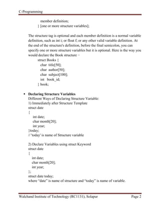 C-Programming
Walchand Institute of Technology (RC1131), Solapur Page 2
member definition;
} [one or more structure variables];
The structure tag is optional and each member definition is a normal variable
definition, such as int i; or float f; or any other valid variable definition. At
the end of the structure's definition, before the final semicolon, you can
specify one or more structure variables but it is optional. Here is the way you
would declare the Book structure −
struct Books {
char title[50];
char author[50];
char subject[100];
int book_id;
} book;
 Declaring Structure Variables
Different Ways of Declaring Structure Variable:
1) Immediately after Structure Template
struct date
{
int date;
char month[20];
int year;
}today;
// 'today' is name of Structure variable
2) Declare Variables using struct Keyword
struct date
{
int date;
char month[20];
int year;
};
struct date today;
where “date” is name of structure and “today” is name of variable.
 
