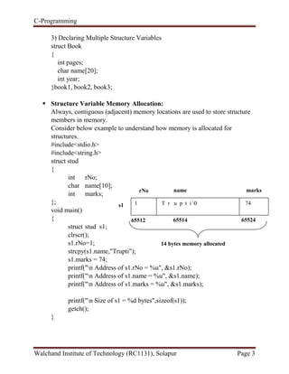 C-Programming
Walchand Institute of Technology (RC1131), Solapur Page 3
3) Declaring Multiple Structure Variables
struct Book
{
int pages;
char name[20];
int year;
}book1, book2, book3;
 Structure Variable Memory Allocation:
Always, contiguous (adjacent) memory locations are used to store structure
members in memory.
Consider below example to understand how memory is allocated for
structures.
#include<stdio.h>
#include<string.h>
struct stud
{
int rNo;
char name[10];
int marks;
};
void main()
{
struct stud s1;
clrscr();
s1.rNo=1;
strcpy(s1.name,"Trupti");
s1.marks = 74;
printf("n Address of s1.rNo = %u", &s1.rNo);
printf("n Address of s1.name = %u", &s1.name);
printf("n Address of s1.marks = %u", &s1.marks);
printf("n Size of s1 = %d bytes",sizeof(s1));
getch();
}
1 T r u p t i 0 74
rNo name marks
65512 65514 65524
14 bytes memory allocated
s1
 