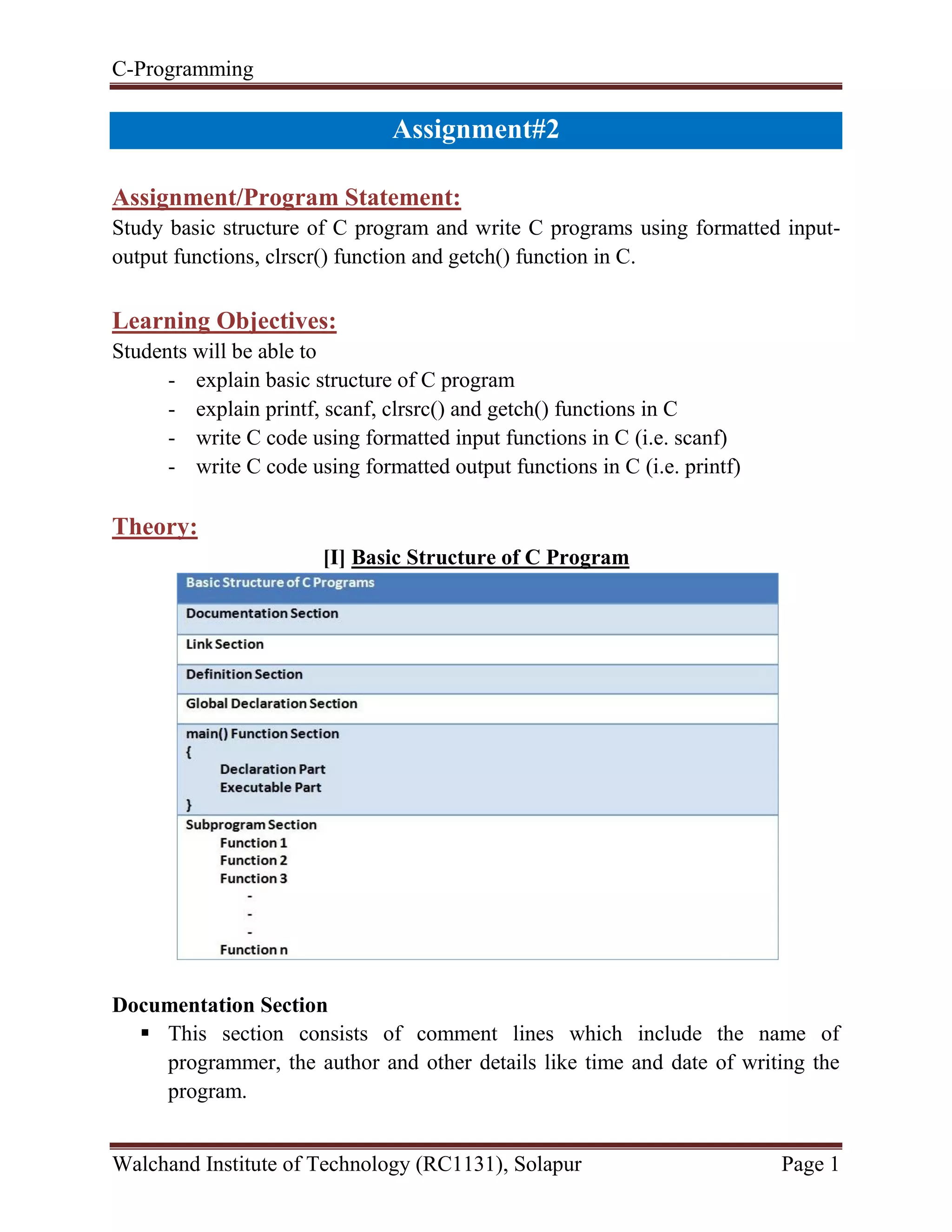 C-Programming
Walchand Institute of Technology (RC1131), Solapur Page 1
Handout#2
Assignment/Program Statement:
Study basic structure of C program and write C programs using formatted input-
output functions, clrscr() function and getch() function in C.
Learning Objectives:
Students will be able to
- explain basic structure of C program
- explain printf, scanf, clrsrc() and getch() functions in C
- write C code using formatted input functions in C (i.e. scanf)
- write C code using formatted output functions in C (i.e. printf)
Theory:
[I] Basic Structure of C Program
Documentation Section
 This section consists of comment lines which include the name of
programmer, the author and other details like time and date of writing the
program.
 