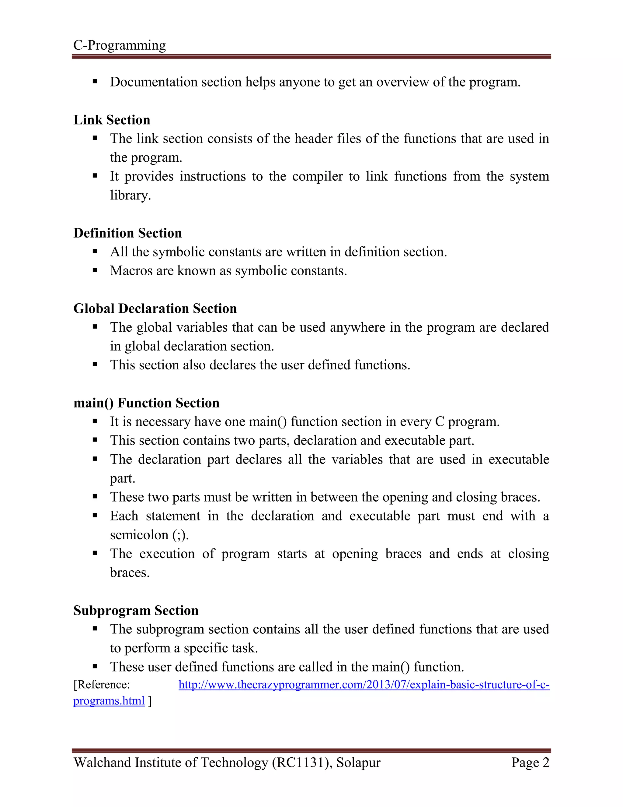 C-Programming
Walchand Institute of Technology (RC1131), Solapur Page 2
 Documentation section helps anyone to get an overview of the program.
Link Section
 The link section consists of the header files of the functions that are used in
the program.
 It provides instructions to the compiler to link functions from the system
library.
Definition Section
 All the symbolic constants are written in definition section.
 Macros are known as symbolic constants.
Global Declaration Section
 The global variables that can be used anywhere in the program are declared
in global declaration section.
 This section also declares the user defined functions.
main() Function Section
 It is necessary have one main() function section in every C program.
 This section contains two parts, declaration and executable part.
 The declaration part declares all the variables that are used in executable
part.
 These two parts must be written in between the opening and closing braces.
 Each statement in the declaration and executable part must end with a
semicolon (;).
 The execution of program starts at opening braces and ends at closing
braces.
Subprogram Section
 The subprogram section contains all the user defined functions that are used
to perform a specific task.
 These user defined functions are called in the main() function.
[Reference: http://www.thecrazyprogrammer.com/2013/07/explain-basic-structure-of-c-
programs.html ]
 