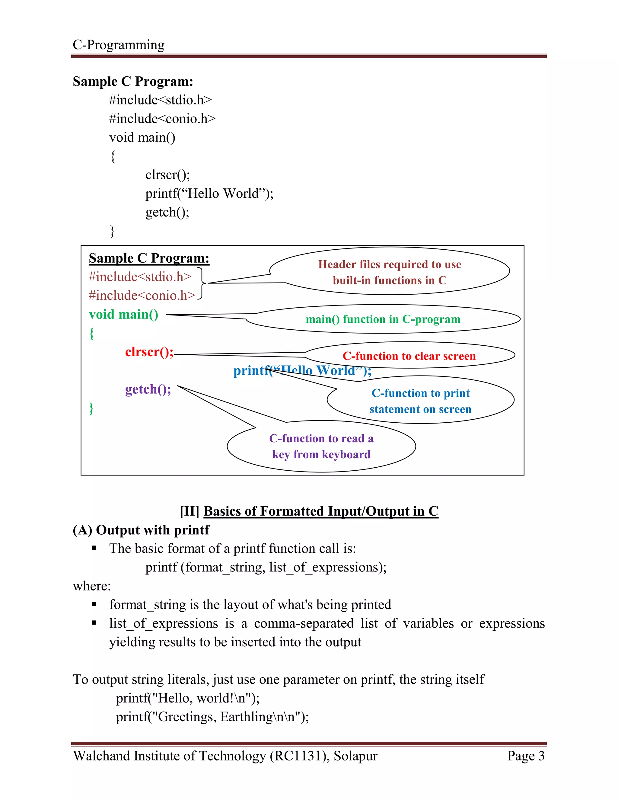 C-Programming
Walchand Institute of Technology (RC1131), Solapur Page 3
Sample C Program:
#include<stdio.h>
#include<conio.h>
void main()
{
clrscr();
printf(“Hello World”);
getch();
}
[II] Basics of Formatted Input/Output in C
(A) Output with printf
 The basic format of a printf function call is:
printf (format_string, list_of_expressions);
where:
 format_string is the layout of what's being printed
 list_of_expressions is a comma-separated list of variables or expressions
yielding results to be inserted into the output
To output string literals, just use one parameter on printf, the string itself
printf("Hello, world!n");
printf("Greetings, Earthlingnn");
Sample C Program:
#include<stdio.h>
#include<conio.h>
void main()
{
clrscr();
printf(“Hello World”);
getch();
}
Header files required to use
built-in functions in C
main() function in C-program
C-function to clear screen
C-function to print
statement on screen
C-function to read a
key from keyboard
 