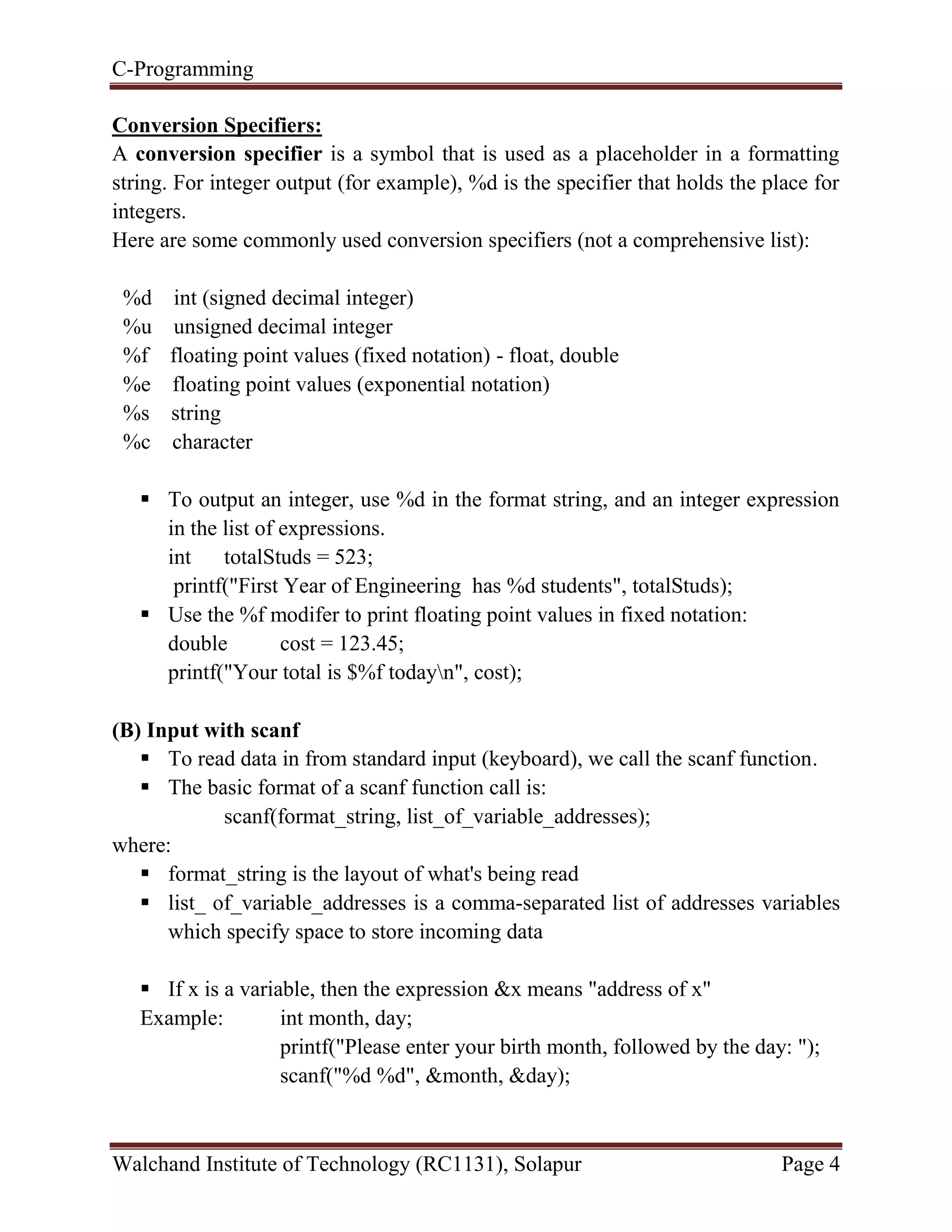C-Programming
Walchand Institute of Technology (RC1131), Solapur Page 4
Conversion Specifiers:
A conversion specifier is a symbol that is used as a placeholder in a formatting
string. For integer output (for example), %d is the specifier that holds the place for
integers.
Here are some commonly used conversion specifiers (not a comprehensive list):
%d int (signed decimal integer)
%u unsigned decimal integer
%f floating point values (fixed notation) - float, double
%e floating point values (exponential notation)
%s string
%c character
 To output an integer, use %d in the format string, and an integer expression
in the list of expressions.
int totalStuds = 523;
printf("First Year of Engineering has %d students", totalStuds);
 Use the %f modifer to print floating point values in fixed notation:
double cost = 123.45;
printf("Your total is $%f todayn", cost);
(B) Input with scanf
 To read data in from standard input (keyboard), we call the scanf function.
 The basic format of a scanf function call is:
scanf(format_string, list_of_variable_addresses);
where:
 format_string is the layout of what's being read
 list_ of_variable_addresses is a comma-separated list of addresses variables
which specify space to store incoming data
 If x is a variable, then the expression &x means "address of x"
Example: int month, day;
printf("Please enter your birth month, followed by the day: ");
scanf("%d %d", &month, &day);
 