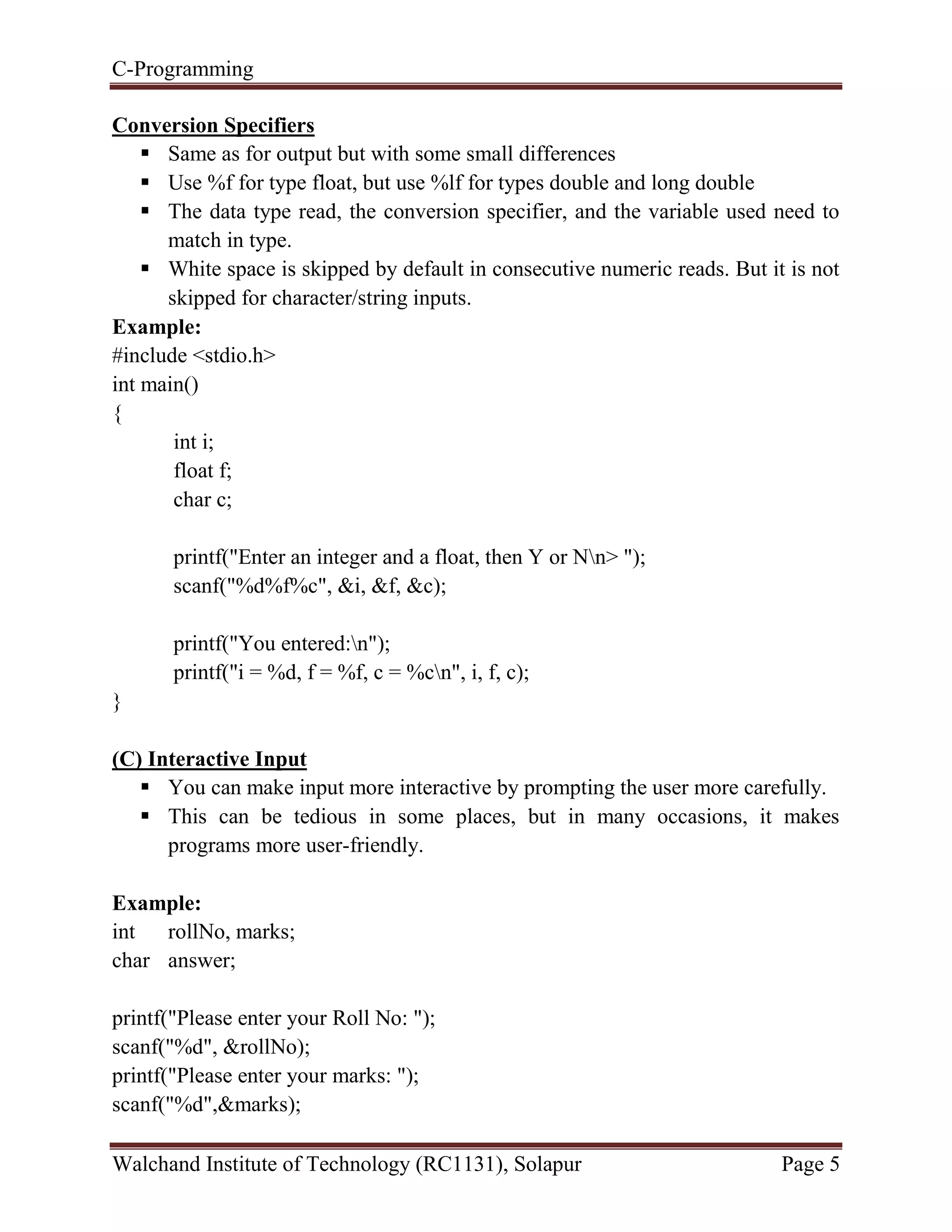 C-Programming
Walchand Institute of Technology (RC1131), Solapur Page 5
Conversion Specifiers
 Same as for output but with some small differences
 Use %f for type float, but use %lf for types double and long double
 The data type read, the conversion specifier, and the variable used need to
match in type.
 White space is skipped by default in consecutive numeric reads. But it is not
skipped for character/string inputs.
Example:
#include <stdio.h>
int main()
{
int i;
float f;
char c;
printf("Enter an integer and a float, then Y or Nn> ");
scanf("%d%f%c", &i, &f, &c);
printf("You entered:n");
printf("i = %d, f = %f, c = %cn", i, f, c);
}
(C) Interactive Input
 You can make input more interactive by prompting the user more carefully.
 This can be tedious in some places, but in many occasions, it makes
programs more user-friendly.
Example:
int rollNo, marks;
char answer;
printf("Please enter your Roll No: ");
scanf("%d", &rollNo);
printf("Please enter your marks: ");
scanf("%d",&marks);
 