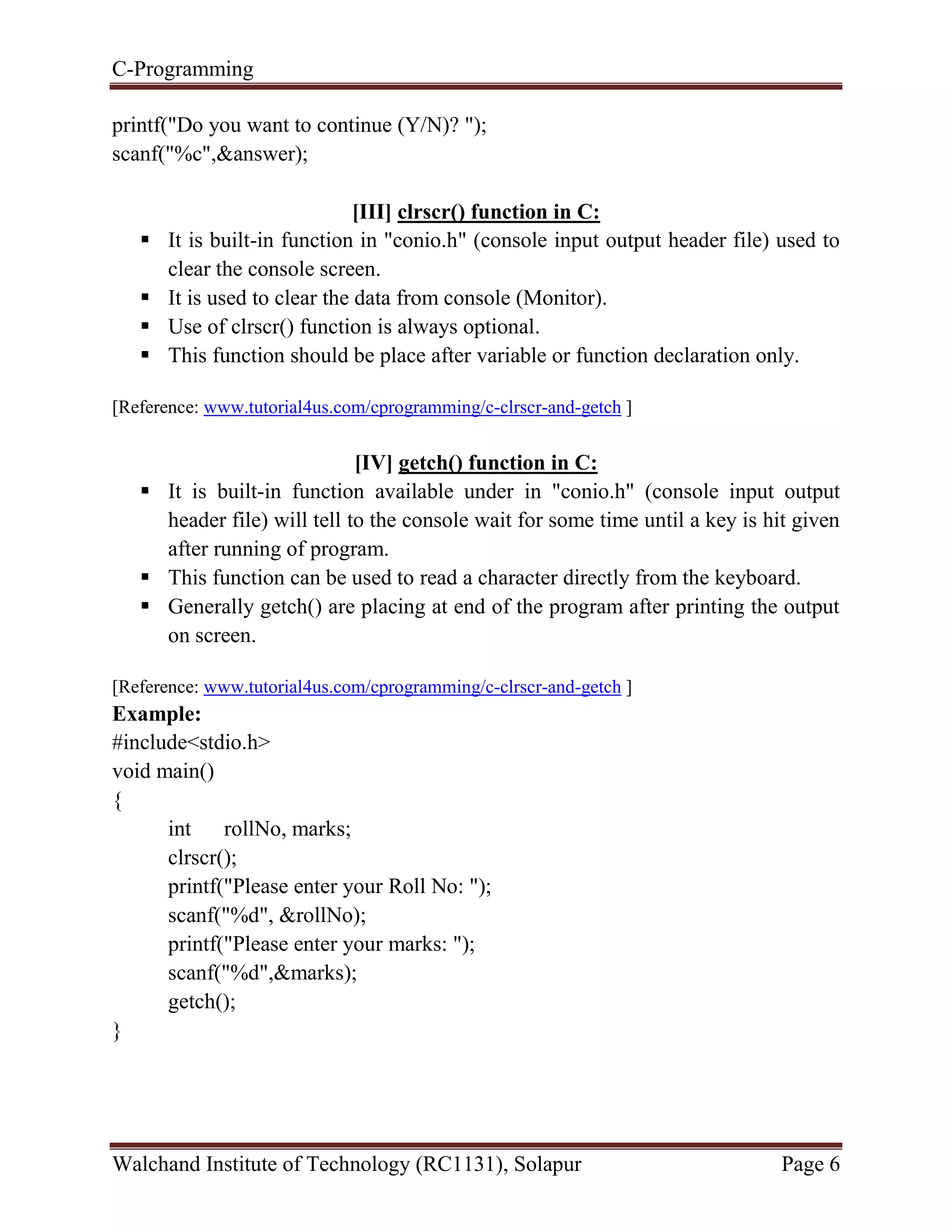 C-Programming
Walchand Institute of Technology (RC1131), Solapur Page 6
printf("Do you want to continue (Y/N)? ");
scanf("%c",&answer);
[III] clrscr() function in C:
 It is built-in function in "conio.h" (console input output header file) used to
clear the console screen.
 It is used to clear the data from console (Monitor).
 Use of clrscr() function is always optional.
 This function should be place after variable or function declaration only.
[Reference: www.tutorial4us.com/cprogramming/c-clrscr-and-getch ]
[IV] getch() function in C:
 It is built-in function available under in "conio.h" (console input output
header file) will tell to the console wait for some time until a key is hit given
after running of program.
 This function can be used to read a character directly from the keyboard.
 Generally getch() are placing at end of the program after printing the output
on screen.
[Reference: www.tutorial4us.com/cprogramming/c-clrscr-and-getch ]
Example:
#include<stdio.h>
void main()
{
int rollNo, marks;
clrscr();
printf("Please enter your Roll No: ");
scanf("%d", &rollNo);
printf("Please enter your marks: ");
scanf("%d",&marks);
getch();
}
 