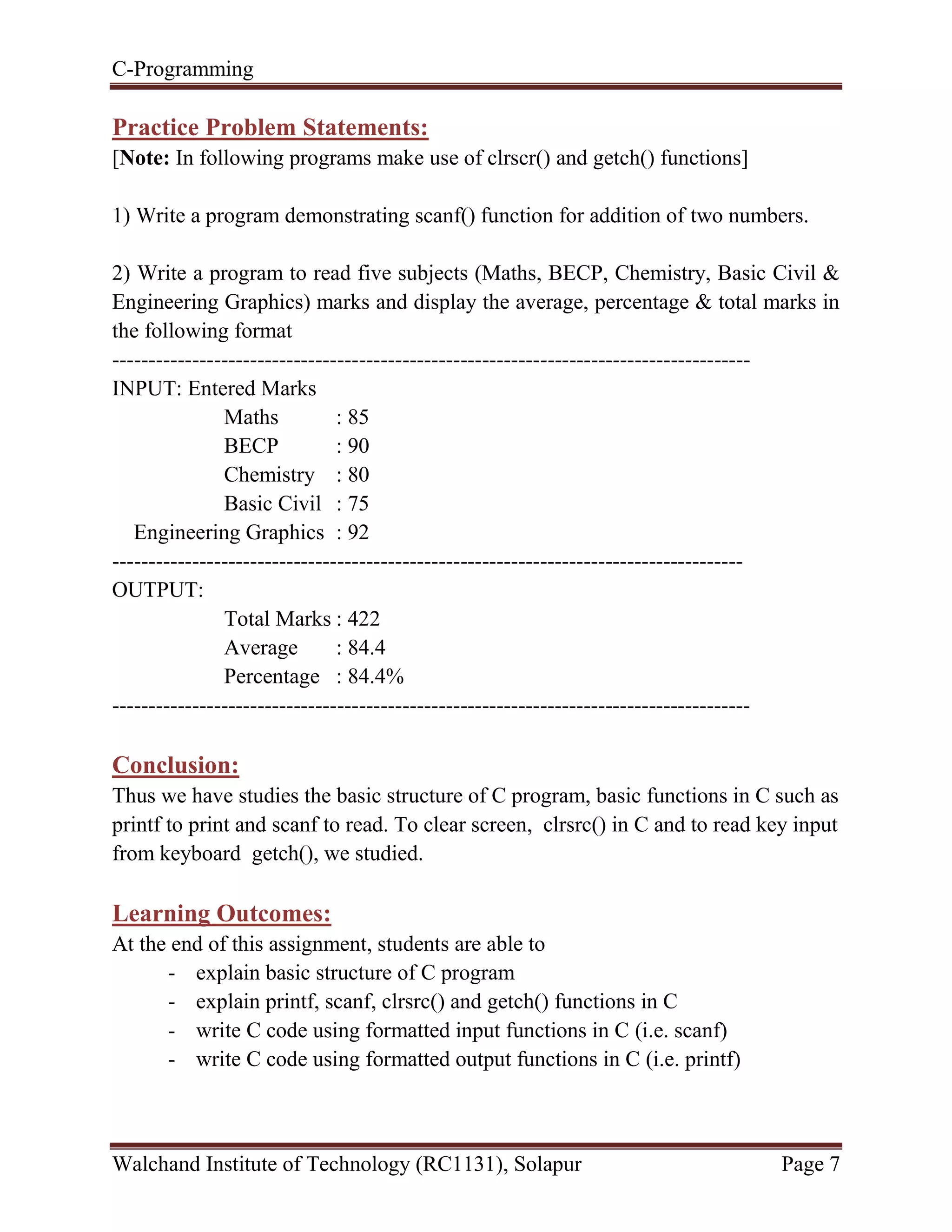 C-Programming
Walchand Institute of Technology (RC1131), Solapur Page 7
Practice Problem Statements:
[Note: In following programs make use of clrscr() and getch() functions]
1) Write a program demonstrating scanf() function for addition of two numbers.
2) Write a program to read five subjects (Maths, BECP, Chemistry, Basic Civil &
Engineering Graphics) marks and display the average, percentage & total marks in
the following format
----------------------------------------------------------------------------------------
INPUT: Entered Marks
Maths : 85
BECP : 90
Chemistry : 80
Basic Civil : 75
Engineering Graphics : 92
---------------------------------------------------------------------------------------
OUTPUT:
Total Marks : 422
Average : 84.4
Percentage : 84.4%
----------------------------------------------------------------------------------------
Conclusion:
Thus we have studies the basic structure of C program, basic functions in C such as
printf to print and scanf to read. To clear screen, clrsrc() in C and to read key input
from keyboard getch(), we studied.
Learning Outcomes:
At the end of this assignment, students are able to
- explain basic structure of C program
- explain printf, scanf, clrsrc() and getch() functions in C
- write C code using formatted input functions in C (i.e. scanf)
- write C code using formatted output functions in C (i.e. printf)
 
