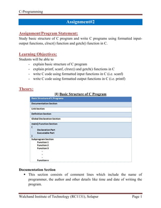 C-Programming
Walchand Institute of Technology (RC1131), Solapur Page 1
Handout#2
Assignment/Program Statement:
Study basic structure of C program and write C programs using formatted input-
output functions, clrscr() function and getch() function in C.
Learning Objectives:
Students will be able to
- explain basic structure of C program
- explain printf, scanf, clrsrc() and getch() functions in C
- write C code using formatted input functions in C (i.e. scanf)
- write C code using formatted output functions in C (i.e. printf)
Theory:
[I] Basic Structure of C Program
Documentation Section
 This section consists of comment lines which include the name of
programmer, the author and other details like time and date of writing the
program.
 