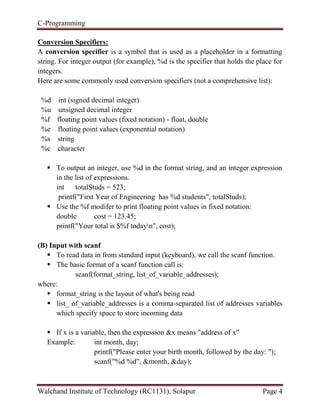 C-Programming
Walchand Institute of Technology (RC1131), Solapur Page 4
Conversion Specifiers:
A conversion specifier is a symbol that is used as a placeholder in a formatting
string. For integer output (for example), %d is the specifier that holds the place for
integers.
Here are some commonly used conversion specifiers (not a comprehensive list):
%d int (signed decimal integer)
%u unsigned decimal integer
%f floating point values (fixed notation) - float, double
%e floating point values (exponential notation)
%s string
%c character
 To output an integer, use %d in the format string, and an integer expression
in the list of expressions.
int totalStuds = 523;
printf("First Year of Engineering has %d students", totalStuds);
 Use the %f modifer to print floating point values in fixed notation:
double cost = 123.45;
printf("Your total is $%f todayn", cost);
(B) Input with scanf
 To read data in from standard input (keyboard), we call the scanf function.
 The basic format of a scanf function call is:
scanf(format_string, list_of_variable_addresses);
where:
 format_string is the layout of what's being read
 list_ of_variable_addresses is a comma-separated list of addresses variables
which specify space to store incoming data
 If x is a variable, then the expression &x means "address of x"
Example: int month, day;
printf("Please enter your birth month, followed by the day: ");
scanf("%d %d", &month, &day);
 
