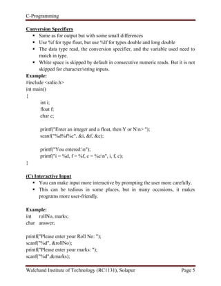 C-Programming
Walchand Institute of Technology (RC1131), Solapur Page 5
Conversion Specifiers
 Same as for output but with some small differences
 Use %f for type float, but use %lf for types double and long double
 The data type read, the conversion specifier, and the variable used need to
match in type.
 White space is skipped by default in consecutive numeric reads. But it is not
skipped for character/string inputs.
Example:
#include <stdio.h>
int main()
{
int i;
float f;
char c;
printf("Enter an integer and a float, then Y or Nn> ");
scanf("%d%f%c", &i, &f, &c);
printf("You entered:n");
printf("i = %d, f = %f, c = %cn", i, f, c);
}
(C) Interactive Input
 You can make input more interactive by prompting the user more carefully.
 This can be tedious in some places, but in many occasions, it makes
programs more user-friendly.
Example:
int rollNo, marks;
char answer;
printf("Please enter your Roll No: ");
scanf("%d", &rollNo);
printf("Please enter your marks: ");
scanf("%d",&marks);
 