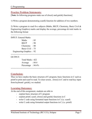 C-Programming
Walchand Institute of Technology (RC1131), Solapur Page 7
Practice Problem Statements:
[Note: In following programs make use of clrscr() and getch() functions]
1) Write a program demonstrating scanf() function for addition of two numbers.
2) Write a program to read five subjects (Maths, BECP, Chemistry, Basic Civil &
Engineering Graphics) marks and display the average, percentage & total marks in
the following format
----------------------------------------------------------------------------------------
INPUT: Entered Marks
Maths : 85
BECP : 90
Chemistry : 80
Basic Civil : 75
Engineering Graphics : 92
---------------------------------------------------------------------------------------
OUTPUT:
Total Marks : 422
Average : 84.4
Percentage : 84.4%
----------------------------------------------------------------------------------------
Conclusion:
Thus we have studies the basic structure of C program, basic functions in C such as
printf to print and scanf to read. To clear screen, clrsrc() in C and to read key input
from keyboard getch(), we studied.
Learning Outcomes:
At the end of this assignment, students are able to
- explain basic structure of C program
- explain printf, scanf, clrsrc() and getch() functions in C
- write C code using formatted input functions in C (i.e. scanf)
- write C code using formatted output functions in C (i.e. printf)
 