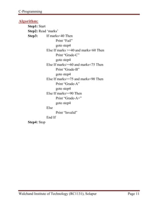 C-Programming
Walchand Institute of Technology (RC1131), Solapur Page 11
Algorithm:
Step1: Start
Step2: Read „marks‟
Step3: If marks<40 Then
Print “Fail”
goto step4
Else If marks >=40 and marks<60 Then
Print “Grade-C”
goto step4
Else If marks>=60 and marks<75 Then
Print “Grade-B”
goto step4
Else If marks>=75 and marks<90 Then
Print “Grade-A”
goto step4
Else If marks>=90 Then
Print “Grade-A+”
goto step4
Else
Print “Invalid”
End If
Step4: Stop
 