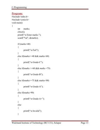 C-Programming
Walchand Institute of Technology (RC1131), Solapur Page 13
Program:
#include<stdio.h>
#include<conio.h>
void main()
{
int marks;
clrscr();
printf(“n Enter marks:”);
scanf(“%d”, &marks);
if (marks<40)
{
printf(“n Fail”);
}
else if(marks>=40 && marks<60)
{
printf(“n Grade-C”);
}
else if(marks >=60 && marks <75)
{
printf(“n Grade-B”);
}
else if(marks>=75 && marks<90)
{
printf(“n Grade-A”);
}
else if(marks>90)
{
printf(“n Grade-A+”);
}
else
{
printf(“n Invalid”);
}
 