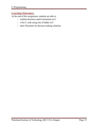 C-Programming
Walchand Institute of Technology (RC1131), Solapur Page 15
Learning Outcomes:
At the end of this assignment, students are able to
- explain decision control statements in C
- write C code using else-if ladder in C
- draw flowchart for decision making solutions
 