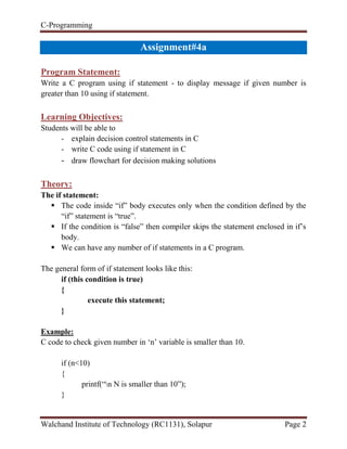 C-Programming
Walchand Institute of Technology (RC1131), Solapur Page 2
Assignment#4a
Program Statement:
Write a C program using if statement - to display message if given number is
greater than 10 using if statement.
Learning Objectives:
Students will be able to
- explain decision control statements in C
- write C code using if statement in C
- draw flowchart for decision making solutions
Theory:
The if statement:
 The code inside “if” body executes only when the condition defined by the
“if” statement is “true”.
 If the condition is “false” then compiler skips the statement enclosed in if‟s
body.
 We can have any number of if statements in a C program.
The general form of if statement looks like this:
if (this condition is true)
{
execute this statement;
}
Example:
C code to check given number in „n‟ variable is smaller than 10.
if (n<10)
{
printf(“n N is smaller than 10”);
}
 