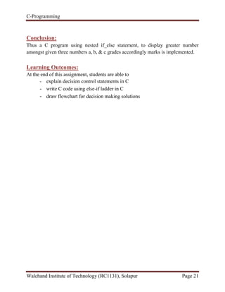 C-Programming
Walchand Institute of Technology (RC1131), Solapur Page 21
Conclusion:
Thus a C program using nested if_else statement, to display greater number
amongst given three numbers a, b, & c grades accordingly marks is implemented.
Learning Outcomes:
At the end of this assignment, students are able to
- explain decision control statements in C
- write C code using else-if ladder in C
- draw flowchart for decision making solutions
 