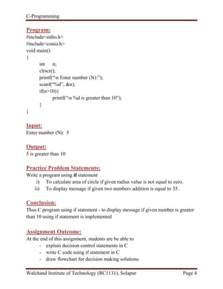 C-Programming
Walchand Institute of Technology (RC1131), Solapur Page 4
Program:
#include<stdio.h>
#include<conio.h>
void main()
{
int n;
clrscr();
printf(“n Enter number (N):”);
scanf(“%d”, &n);
if(n>10){
printf(“n %d is greater than 10”);
}
}
Input:
Enter number (N): 5
Output:
5 is greater than 10
Practice Problem Statements:
Write a program using if statement
i) To calculate area of circle if given radius value is not equal to zero.
ii) To display message if given two numbers addition is equal to 35.
Conclusion:
Thus C program using if statement - to display message if given number is greater
than 10 using if statement is implemented
Assignment Outcome:
At the end of this assignment, students are be able to
- explain decision control statements in C
- write C code using if statement in C
- draw flowchart for decision making solutions
 