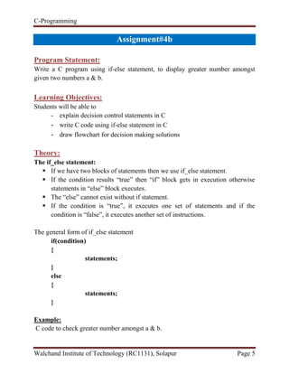C-Programming
Walchand Institute of Technology (RC1131), Solapur Page 5
Assignment#4b
Program Statement:
Write a C program using if-else statement, to display greater number amongst
given two numbers a & b.
Learning Objectives:
Students will be able to
- explain decision control statements in C
- write C code using if-else statement in C
- draw flowchart for decision making solutions
Theory:
The if_else statement:
 If we have two blocks of statements then we use if_else statement.
 If the condition results “true” then “if” block gets in execution otherwise
statements in “else” block executes.
 The “else” cannot exist without if statement.
 If the condition is “true”, it executes one set of statements and if the
condition is “false”, it executes another set of instructions.
The general form of if_else statement
if(condition)
{
statements;
}
else
{
statements;
}
Example:
C code to check greater number amongst a & b.
 