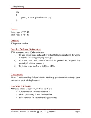 C-Programming
Walchand Institute of Technology (RC1131), Solapur Page 8
else
{
printf(“n %d is greater number”,b);
}
}
Input:
Enter value of „A‟: 25
Enter value of „B‟: 50
Output:
50 is greater number
Practice Problem Statements:
Write a program using if_else statement
i) To read person‟s age and decide whether that person is eligible for voting
or not and accordingly display messages.
ii) To check that user entered number is positive or negative and
accordingly display messages.
iii) To decide given number is EVEN or ODD.
Conclusion:
Thus a C program using if-else statement, to display greater number amongst given
two numbers a & b is implemented.
Learning Outcome:
At the end of this assignment, students are able to
- explain decision control statements in C
- write C code using if-else statement in C
- draw flowchart for decision making solutions
 