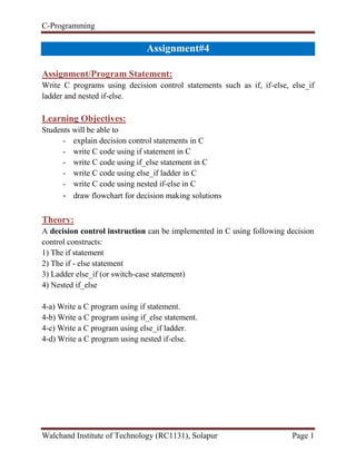C-Programming
Walchand Institute of Technology (RC1131), Solapur Page 1
Handout#4
Assignment/Program Statement:
Write C programs using decision control statements such as if, if-else, else_if
ladder and nested if-else.
Learning Objectives:
Students will be able to
- explain decision control statements in C
- write C code using if statement in C
- write C code using if_else statement in C
- write C code using else_if ladder in C
- write C code using nested if-else in C
- draw flowchart for decision making solutions
Theory:
A decision control instruction can be implemented in C using following decision
control constructs:
1) The if statement
2) The if - else statement
3) Ladder else_if (or switch-case statement)
4) Nested if_else
4-a) Write a C program using if statement.
4-b) Write a C program using if_else statement.
4-c) Write a C program using else_if ladder.
4-d) Write a C program using nested if-else.
 