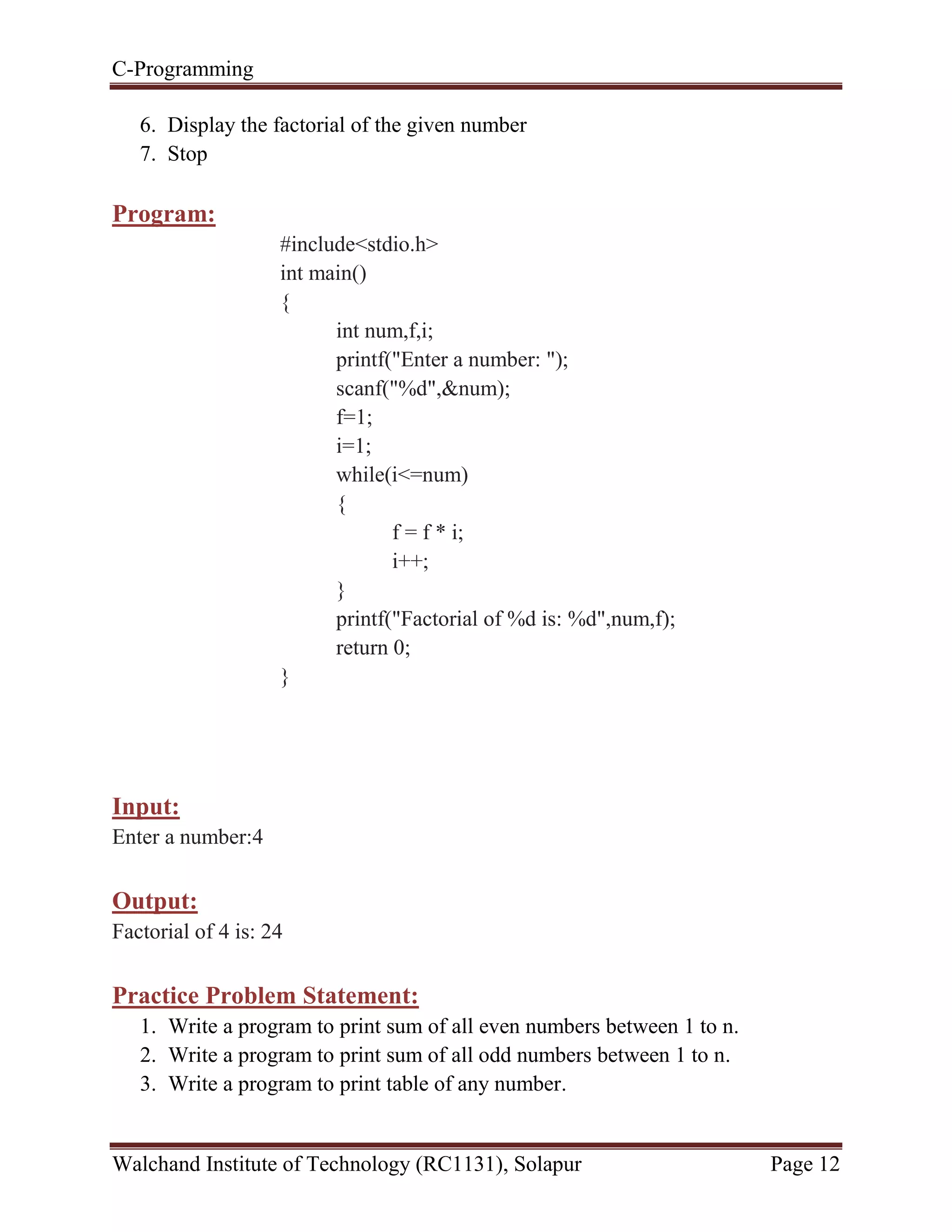 C-Programming
Walchand Institute of Technology (RC1131), Solapur Page 12
6. Display the factorial of the given number
7. Stop
Program:
#include<stdio.h>
int main()
{
int num,f,i;
printf("Enter a number: ");
scanf("%d",&num);
f=1;
i=1;
while(i<=num)
{
f = f * i;
i++;
}
printf("Factorial of %d is: %d",num,f);
return 0;
}
Input:
Enter a number:4
Output:
Factorial of 4 is: 24
Practice Problem Statement:
1. Write a program to print sum of all even numbers between 1 to n.
2. Write a program to print sum of all odd numbers between 1 to n.
3. Write a program to print table of any number.
 