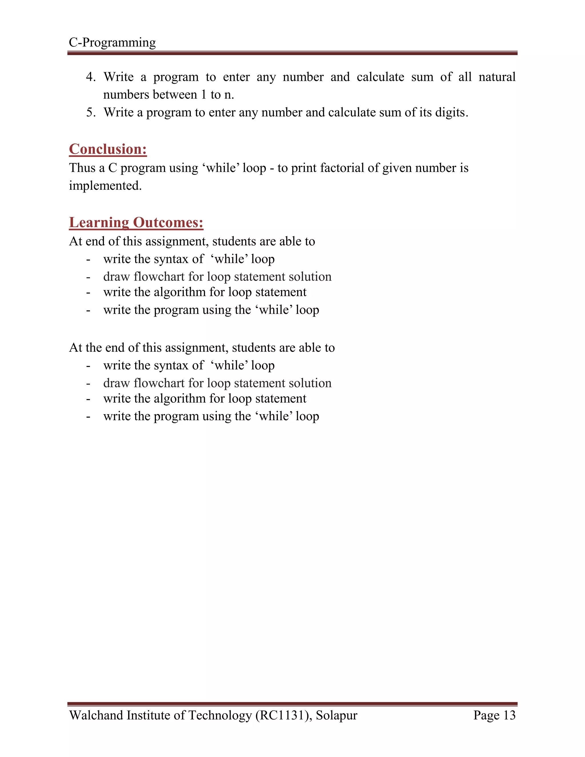 C-Programming
Walchand Institute of Technology (RC1131), Solapur Page 13
4. Write a program to enter any number and calculate sum of all natural
numbers between 1 to n.
5. Write a program to enter any number and calculate sum of its digits.
Conclusion:
Thus a C program using ‘while’ loop - to print factorial of given number is
implemented.
Learning Outcomes:
At end of this assignment, students are able to
- write the syntax of ‘while’ loop
- draw flowchart for loop statement solution
- write the algorithm for loop statement
- write the program using the ‘while’ loop
At the end of this assignment, students are able to
- write the syntax of ‘while’ loop
- draw flowchart for loop statement solution
- write the algorithm for loop statement
- write the program using the ‘while’ loop
 