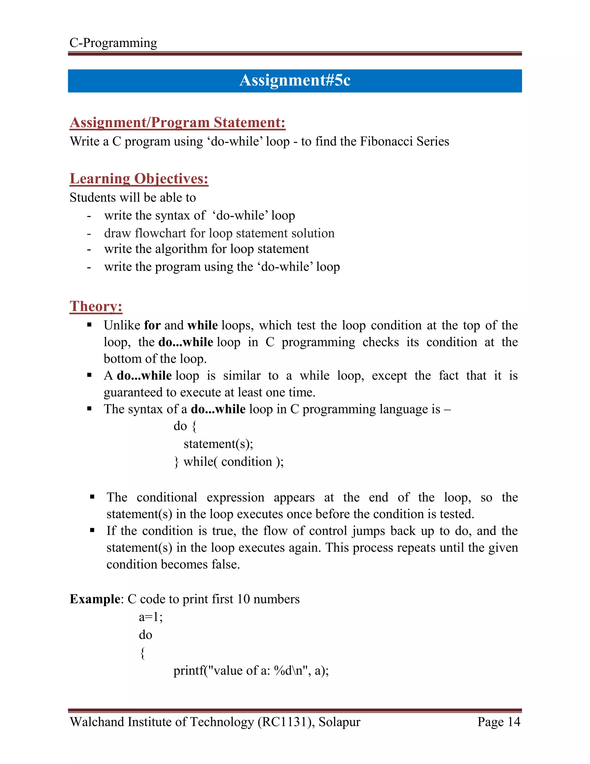 C-Programming
Walchand Institute of Technology (RC1131), Solapur Page 14
Assignment#5c
Assignment/Program Statement:
Write a C program using ‘do-while’ loop - to find the Fibonacci Series
Learning Objectives:
Students will be able to
- write the syntax of ‘do-while’ loop
- draw flowchart for loop statement solution
- write the algorithm for loop statement
- write the program using the ‘do-while’ loop
Theory:
 Unlike for and while loops, which test the loop condition at the top of the
loop, the do...while loop in C programming checks its condition at the
bottom of the loop.
 A do...while loop is similar to a while loop, except the fact that it is
guaranteed to execute at least one time.
 The syntax of a do...while loop in C programming language is –
do {
statement(s);
} while( condition );
 The conditional expression appears at the end of the loop, so the
statement(s) in the loop executes once before the condition is tested.
 If the condition is true, the flow of control jumps back up to do, and the
statement(s) in the loop executes again. This process repeats until the given
condition becomes false.
Example: C code to print first 10 numbers
a=1;
do
{
printf("value of a: %dn", a);
 