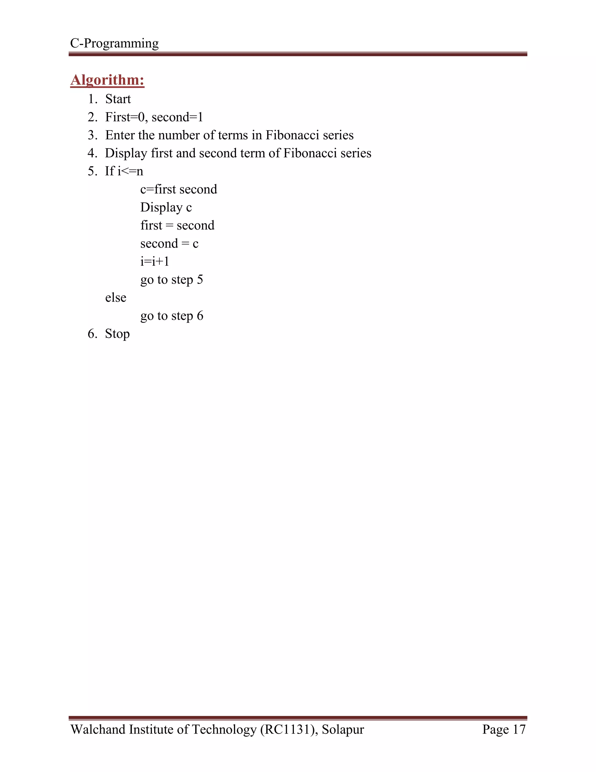 C-Programming
Walchand Institute of Technology (RC1131), Solapur Page 17
Algorithm:
1. Start
2. First=0, second=1
3. Enter the number of terms in Fibonacci series
4. Display first and second term of Fibonacci series
5. If i<=n
c=first second
Display c
first = second
second = c
i=i+1
go to step 5
else
go to step 6
6. Stop
 