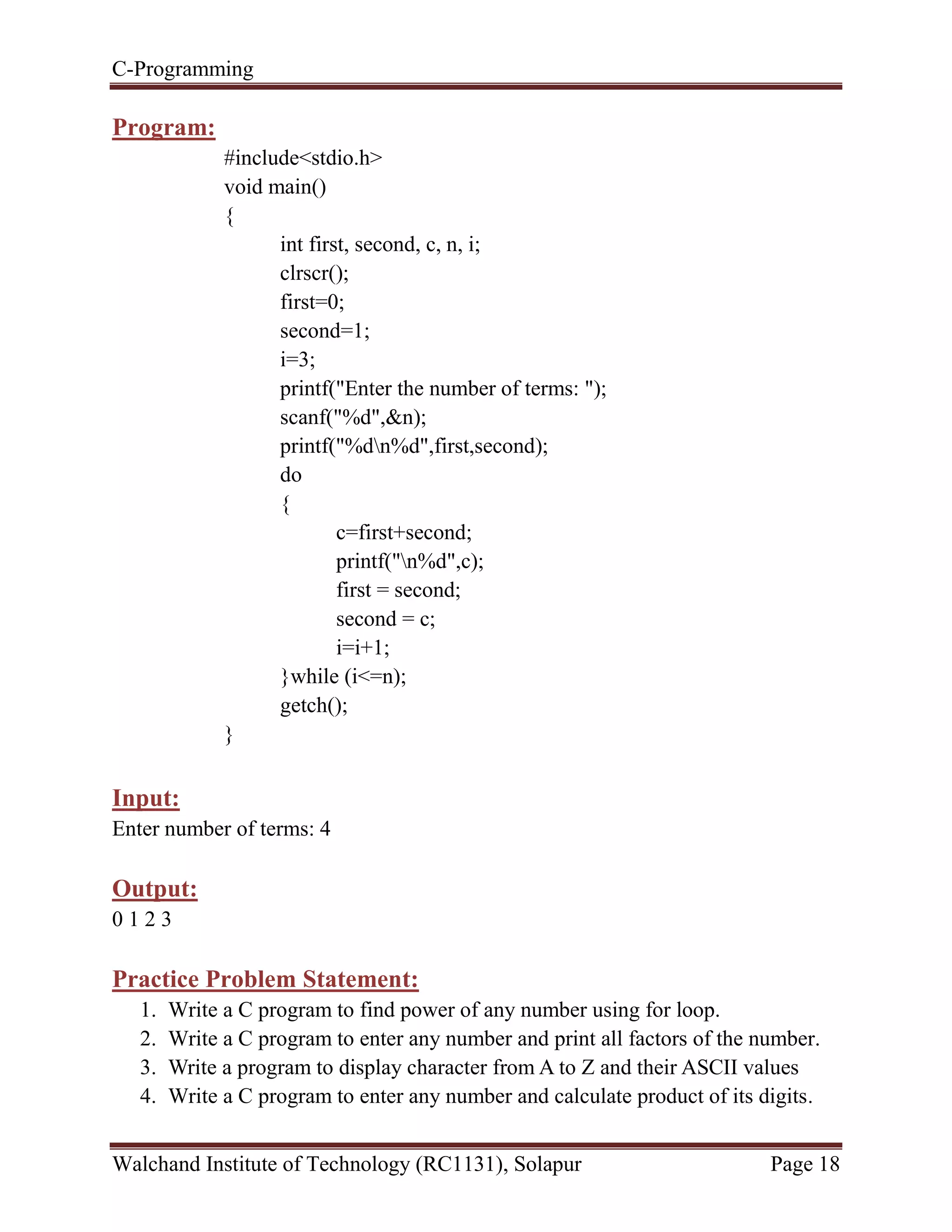 C-Programming
Walchand Institute of Technology (RC1131), Solapur Page 18
Program:
#include<stdio.h>
void main()
{
int first, second, c, n, i;
clrscr();
first=0;
second=1;
i=3;
printf("Enter the number of terms: ");
scanf("%d",&n);
printf("%dn%d",first,second);
do
{
c=first+second;
printf("n%d",c);
first = second;
second = c;
i=i+1;
}while (i<=n);
getch();
}
Input:
Enter number of terms: 4
Output:
0 1 2 3
Practice Problem Statement:
1. Write a C program to find power of any number using for loop.
2. Write a C program to enter any number and print all factors of the number.
3. Write a program to display character from A to Z and their ASCII values
4. Write a C program to enter any number and calculate product of its digits.
 