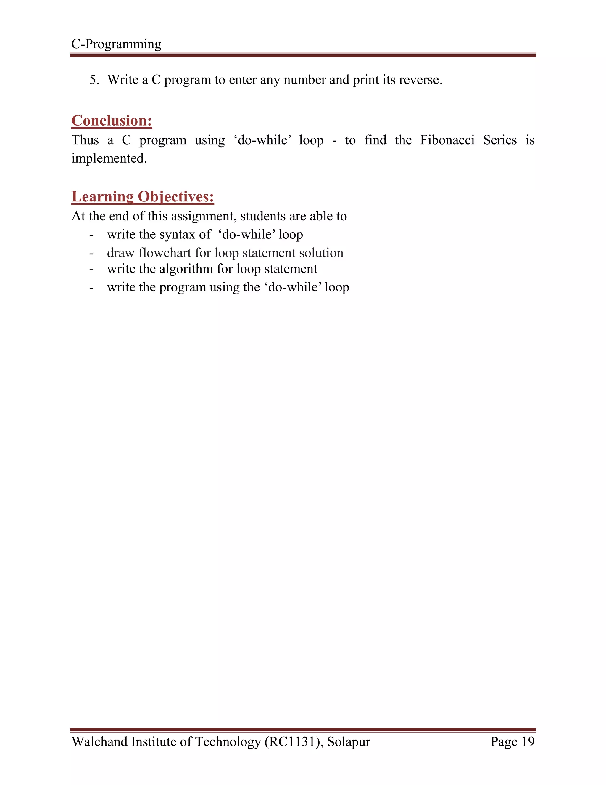 C-Programming
Walchand Institute of Technology (RC1131), Solapur Page 19
5. Write a C program to enter any number and print its reverse.
Conclusion:
Thus a C program using ‘do-while’ loop - to find the Fibonacci Series is
implemented.
Learning Objectives:
At the end of this assignment, students are able to
- write the syntax of ‘do-while’ loop
- draw flowchart for loop statement solution
- write the algorithm for loop statement
- write the program using the ‘do-while’ loop
 