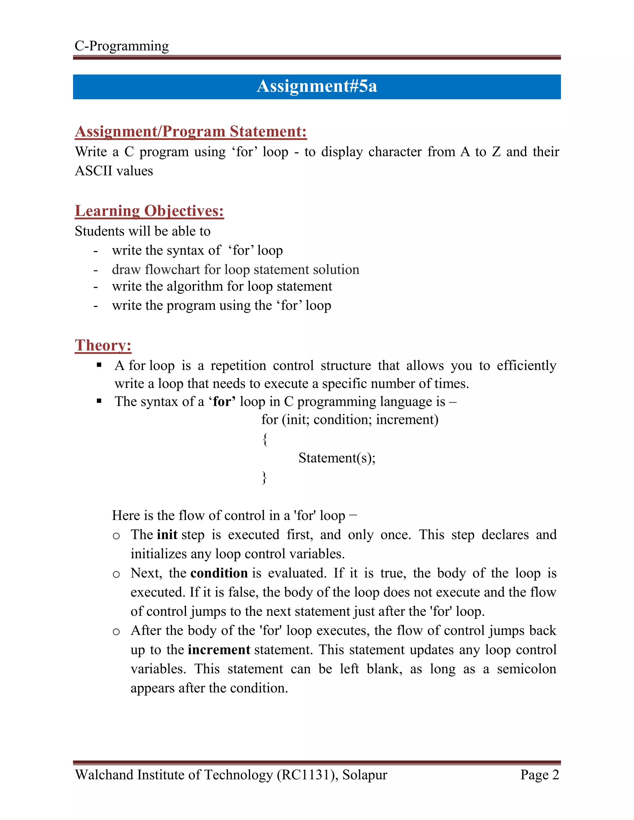 C-Programming
Walchand Institute of Technology (RC1131), Solapur Page 2
Assignment#5a
Assignment/Program Statement:
Write a C program using ‘for’ loop - to display character from A to Z and their
ASCII values
Learning Objectives:
Students will be able to
- write the syntax of ‘for’ loop
- draw flowchart for loop statement solution
- write the algorithm for loop statement
- write the program using the ‘for’ loop
Theory:
 A for loop is a repetition control structure that allows you to efficiently
write a loop that needs to execute a specific number of times.
 The syntax of a ‘for’ loop in C programming language is –
for (init; condition; increment)
{
Statement(s);
}
Here is the flow of control in a 'for' loop −
o The init step is executed first, and only once. This step declares and
initializes any loop control variables.
o Next, the condition is evaluated. If it is true, the body of the loop is
executed. If it is false, the body of the loop does not execute and the flow
of control jumps to the next statement just after the 'for' loop.
o After the body of the 'for' loop executes, the flow of control jumps back
up to the increment statement. This statement updates any loop control
variables. This statement can be left blank, as long as a semicolon
appears after the condition.
 