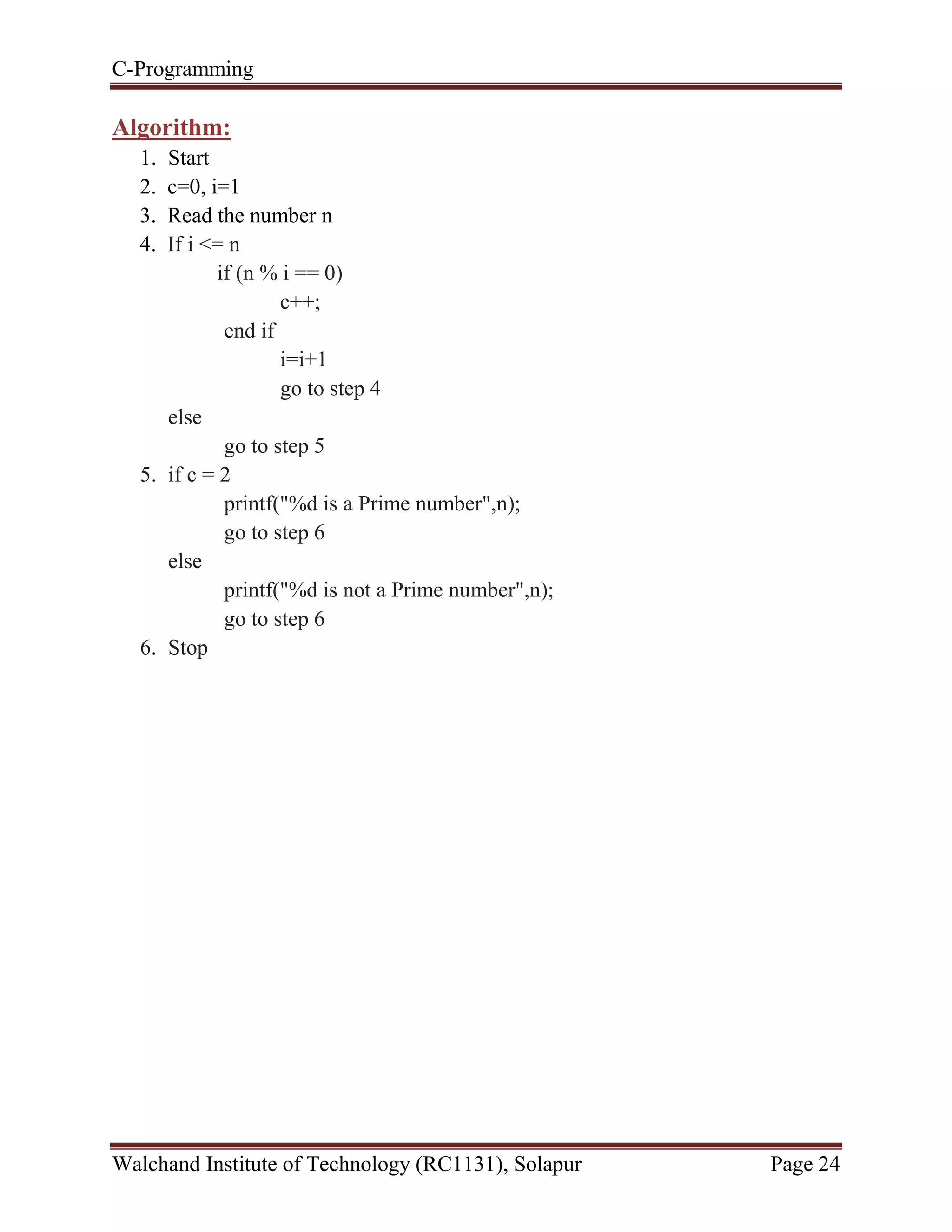 C-Programming
Walchand Institute of Technology (RC1131), Solapur Page 24
Algorithm:
1. Start
2. c=0, i=1
3. Read the number n
4. If i <= n
if (n % i == 0)
c++;
end if
i=i+1
go to step 4
else
go to step 5
5. if c = 2
printf("%d is a Prime number",n);
go to step 6
else
printf("%d is not a Prime number",n);
go to step 6
6. Stop
 
