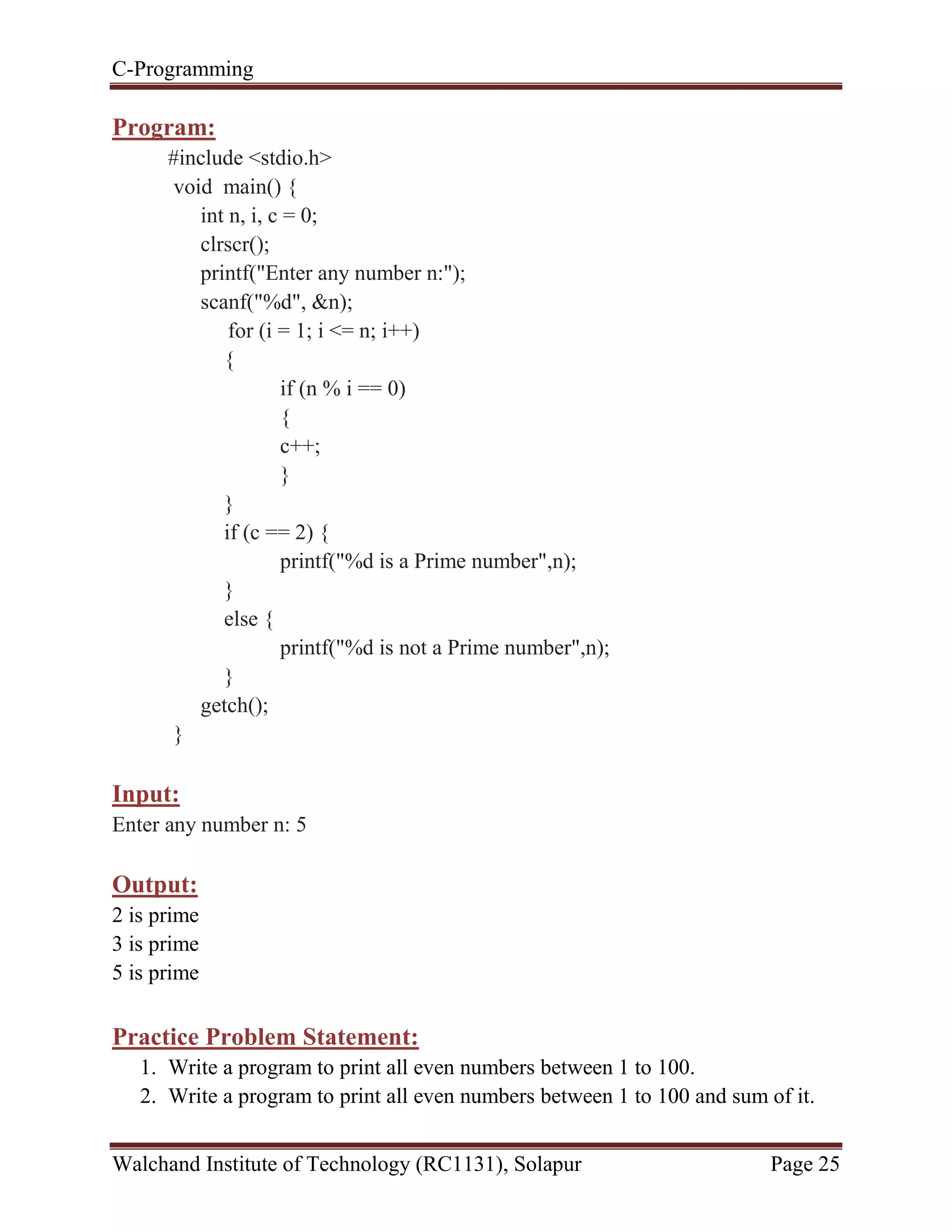 C-Programming
Walchand Institute of Technology (RC1131), Solapur Page 25
Program:
#include <stdio.h>
void main() {
int n, i, c = 0;
clrscr();
printf("Enter any number n:");
scanf("%d", &n);
for (i = 1; i <= n; i++)
{
if (n % i == 0)
{
c++;
}
}
if (c == 2) {
printf("%d is a Prime number",n);
}
else {
printf("%d is not a Prime number",n);
}
getch();
}
Input:
Enter any number n: 5
Output:
2 is prime
3 is prime
5 is prime
Practice Problem Statement:
1. Write a program to print all even numbers between 1 to 100.
2. Write a program to print all even numbers between 1 to 100 and sum of it.
 